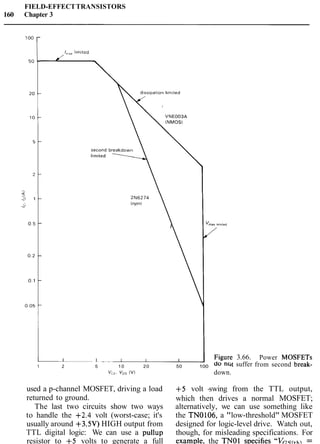 FIELD-EFFECTTRANSISTORS
160 Chapter 3
1 2 5 10 20 50 100 a0 nC
V,,. V ~ s( v ~ down.
3.66.
suffer
Power MOSFETs
from second break-
used a p-channel MOSFET, driving a load +5 volt -swing from the TTL output,
returned to ground. which then drives a normal MOSFET;
The last two circuits show two ways alternatively, we can use something like
to handle the +2.4 volt (worst-case; it's the TN0106, a "low-threshold" MOSFET
usually around +3.5V)HIGH output from designed for logic-level drive. Watch out,
TTL digital logic: We can use a pullup though, for misleading specifications. For
resistor to +5 volts to generate a full exam~le.the TNOl svecifies ''V~9/+h =
 