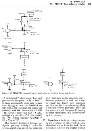 FET SWITCHES
3.14 MOSFET logic and power switches 161
Magnecraft W97Cpx-2
power relay
1N4002
+ 1ov
I 0.3 V max
when on
40h=GVNO106
-
10V CMOS
VP0106
RON= 150 (maxl
@ v,, = - 5 v
5V load
Figure 3.67. MOSFETs can switch power loads when driven from digital logic levels.
1.5 volts (max)," which sounds fine until
you read the fine print ("at ID = 1mA").
It takes considerably more gate voltage
than VGS(th) to turn the MOSFET on
fully (Fig. 3.68). However, the circuit will
probably work OK, because (a) a HIGH
TTL output is rarely less than +3 volts,
and typically more like +3.5 volts, and (b)
the TNOl further specifies ''RoN(typ) =
50 at VGS= 3V."
This example illustrates a frequent de-
signer's quandary, namely a choice be-
tween a complicated circuit that meets the
strict worst-case design criterion, and is
therefore guaranteed to work, and a sim-
ple circuit that doesn't meet worst-case
specifications, but is overwhelmingly likely
to function without problems. There are
times when you will find yourself choosing
the latter, ignoring the little voice whisper-
ing into your ear.
Capacitance. In the preceding examples
we put a resistor in series with the gate
when there was an inductive load. As we
mentioned earlier in the chapter (Section
 