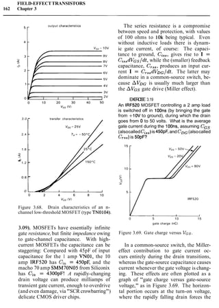FIELD-EFFECTTRANSISTORS
162 Chapter 3
i
output characterist~cs
3.0 - transfer characteristics
2.4 -
1.8 -
-
5
0.1.2 -
0.6 -
0
Figure 3.68. Drain characteristics of an n-
channel low-threshold MOSFET (type TNO104).
The series resistance is a compromise
between speed and protection, with values
of 100 ohms to 10k being typical. Even
without inductive loads there is dynam-
ic gate current, of course: The capaci-
tance to ground, Cis,, gives rise to I =
CissdVGs/dt,while the (smaller) feedback
capacitance, C,,,, produces an input cur-
rent I = CTs,dVDG/dt.The latter may
dominate in a common-source switch, be-
cause A V D ~is usually much larger than
the AVGs gate drive (Miller effect).
EXERCISE 3.19
An IRF520 MOSFET controlling a 2 amp load
is switched off in 100ns (by bringing the gate
from +10V to ground), during which the drain
goes from 0 to 50 volts. What is the average
gate current during the 1OOns, assuming CGS
(alsocalledCis,)is 450pF,and CDG(alsocalled
CTss)is 50pF?
3.09), MOSFETs have essentially infinite
gate resistance,but finite impedance owing
to gate-channel capacitance. With high-
current MOSFETs the capacitance can be
staggering: Compared with 45pF of input
capacitance for the 1 amp VNO1, the 10
amp IRF520 has Ci, = 450pF, and the
macho 70 amp SMM70N05 from Siliconix
has Cin = 4300pF! A rapidly-changing
drain voltage can produce milliamps of
transient gate current, enough to overdrive
(and even damage, via "SCR crowbarring")
delicate CMOS driver chips.
0 5 10 15
gate charge (nC1
Figure 3.69. Gate charge versus VGS.
In a common-source switch, the Miller-
effect contribution to gate current oc-
curs entirely during the drain transitions,
whereas the gate-source capacitance causes
current whenever the gate voltage is chang-
ing. These effects are often plotted as a
graph of "gate charge versus gate-source
voltage," as in Figure 3.69. The horizon-
tal portion occurs at the turn-on voltage,
where the rapidly falling drain forces the
 