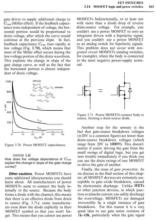 FET SWITCHES
3.14 MOSFET logic and power switches 163
gate driver to supply additional charge to
Crss(Miller effect). If the feedback capaci-
tance were independent of voltage, the hor-
izontal portion would be proportional to
drain voltage, after which the curve would
continue at the previous slope. In fact,
feedback capacitance Crssrises rapidly at
low voltage (Fig. 3.70), which means that
most of the Miller effect occurs during the
low-voltage portion of the drain waveform.
This explains the change in slope of the
gate charge curve, as well as the fact that
the horizontal portion is almost indepen-
dent of drain voltage.
IRF520
VGS= 0
C,,, = C,, + Cgd,Cdsshorted
CgsCgd
coss = Cd, + -
Cgs + Cgd
" Cds + cgd
I I I I J
0 1 0 2 0 3 0 4 0 5 0
v,, (V)
Figure 3.70. Power MOSFET capacitances.
EXERCISE 3.20
How does the voltage dependence of Crss
explain the change in slope of the gate charge
curves?
Other cautions. Power MOSFETs have
some additional idiosyncrasies you should
know about. All manufacturers of power
MOSFETs seem to connect the body in-
ternally to the source. Because the body
forms a diode with the channel, this means
that there is an effective diode from drain
to source (Fig. 3.71); some manufactur-
ers even draw the diode explicitly in their
MOSFET symbol so that you won't for-
get. This means that you cannot use power
MOSFETs bidirectionally, or at least not
with more than a diode drop of reverse
drain-source voltage. For example, you
couldn't use a power MOSFET to zero an
integrator driven with a bipolarity signal,
and you couldn't use a power MOSFET
as an analog switch for bipolarity signals.
This problem does not occur with inte-
grated circuit MOSFETs (analog switches,
for example), where the body is connected
to the most negative power-supply termi-
nal.
Figure 3.71. Power MOSFETs connect body to
source, forming a drain-source diode.
Another trap for the unwary is the
fact that gate-source breakdown voltages
(f20V is a common figure) are lower than
drain-source breakdown voltages (which
range from 20V to 1000V). This doesn't
matter if you're driving the gate from the
small swings of digital logic, but you get
into trouble immediately if you think you
can use the drain swings of one MOSFET
to drive the gate of another.
Finally, the issue of gate protection: As
we discuss in the final section of this chap-
ter, all MOSFET devices are extremely sus-
ceptible to gate oxide breakdown, caused
by electrostatic discharge. Unlike JFETs
or other junction devices, in which junc-
tion avalanche current can safely discharge
the overvoltage, MOSFETs are damaged
irreversibly by a single instance of gate
breakdown. For this reason it is a very
good idea to use gate series resistors of
lk-lOk, particularly when the gate signal
 
