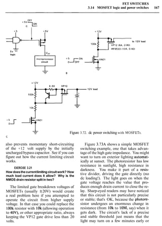 FET SWITCHES
3.14 MOSFET logic and power switches 167
5 v -logic
kr-to 12V load
circuit
+ lav
0 . 5 0 VP12
1ZV load
1OOk
-10k -
Figure 3.72. dc power switching with MOSFETs.
also prevents momentary short-circuiting Figure 3.73A shows a simple MOSFET
of the +12 volt supply by the initially switching example, one that takes advan-
uncharged bypass capacitor. See if you can tage of the high gate impedance. You might
figure out how the current limiting circuit want to turn on exterior lighting automat-
works. ically at sunset. The photoresistor has low
resistance in sunlight, high resistance in
EXERCISE 3.21
darkness. You make it part of a resis-
How doesthe currentlimiting circuitwork? How
much load current does it allow? Why is the
tive divider, driving the gate directly (no
NMOS drain resistor split in two? dc loading!). The light goes on when the
gate voltage reaches the value that pro-
The limited gate breakdown voltages of
MOSFETs (usually f20V) would create
a real problem here if you attempted to
operate the circuit from higher supply
voltage. In that case you could replace the
lOOk resistor with lOk (allowing operation
to 40V), or other appropriate ratio, always
keeping the VP12 gate drive less than 20
volts.
duces enough drain current to close the re-
lay. Sharp-eyed readers may have noticed
that this circuit is not particularly precise
or stable; that's OK, because the photore-
sistor undergoes an enormous change in
resistance (from 1Ok to lOM, say) when it
gets dark. The circuit's lack of a precise
and stable threshold just means that the
light may turn on a few minutes early or
 