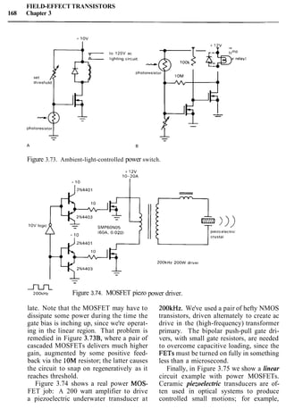 FIELD-EFFECT TRANSISTORS
168 Chapter 3
Figure 3.73. Ambient-light-controlled power switch.
to 120V ac
lamp
l~ghtingcircu~t (or relay)
1OOk s 6-bL-
-
m~ O O ~ H Z Figure 3.74. MOSFET piezo
1OM
t*
4 )
late. Note that the MOSFET may have to
dissipate some power during the time the
gate bias is inching up, since we're operat-
ing in the linear region. That problem is
remedied in Figure 3.73B, where a pair of
cascaded MOSFETs delivers much higher
gain, augmented by some positive feed-
back via the 10M resistor; the latter causes
the circuit to snap on regeneratively as it
reaches threshold.
Figure 3.74 shows a real power MOS-
FET job: A 200 watt amplifier to drive
a piezoelectric underwater transducer at
0
power driver.
---
--
200kHz. We've used a pair of hefty NMOS
transistors, driven alternately to create ac
drive in the (high-frequency) transformer
primary. The bipolar push-pull gate dri-
vers, with small gate resistors, are needed
to overcome capacitive loading, since the
FETs must be turned on fully in something
less than a microsecond.
Finally, in Figure 3.75 we show a linear
circuit example with power MOSFETs.
Ceramic piezoelectric transducers are of-
ten used in optical systems to produce
controlled small motions; for example,
 