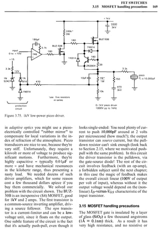 FET SWITCHES
3.15 MOSFET handling precautions 169
180pF
o r 0 +1ov
3.3k
- 'use five resistors
- In series
-protection 0- 1kV piezo dr~ver
circuit lOOOV pp to 1kHz
Figure 3.75. IkV low-power piezo driver.
in adaptive optics you might use a piezo-
electrically controlled "rubber mirror" to
compensate for local variations in the in-
dex of refraction of the atmosphere. Piezo
transducers are nice to use, because they're
very stiff. Unfortunately, they require a
kilovolt or more of voltage to produce sig-
nificant motions. Furthermore, they're
highly capacitive - typically 0.01pF or
more - and have mechanical resonances
in the kilohertz range, thus presenting a
nasty load. We needed dozens of such
driver amplifiers, which for some reason
cost a few thousand dollars apiece if you
buy them commercially. We solved our
problem with the circuit shown. The BUZ-
50B is an inexpensive ($4) MOSFET, good
for 1kV and 2 amps. The first transistor is
a common-source inverting amplifier, driv-
ing a source follower. The npn transis-
tor is a current-limiter and can be a low-
voltage unit, since it floats on the output.
One subtle feature of the circuit is the fact
that it's actually push-pull, even though it
piezo
CLc 10,OOOpF
looks single-ended: You need plenty of cur-
rent to push 10,000pF around at 2 volts
per microsecond (how much?); the output
transistor can source current, but the pull-
down resistor can't sink enough (look back
to Section 2.15, where we motivated push-
pull with the same problem). In this circuit
the driver transistor is the pulldown, via
the gate-source diode! The rest of the cir-
cuit involves feedback (with an op-amp),
a forbidden subject until the next chapter;
in this case the magic of feedback makes
the overall circuit linear (100V of output
per volt of input), whereas without it the
output voltage would depend on the (non-
linear) ID-versus-VGs characteristic of the
input transistor.
3.15 MOSFET handling precautions
The MOSFET gate is insulated by a layer
of glass (SOa) a few thousand angstroms
(1A = 0.lnm) thick. As a result it has
very high resistance, and no resistive or
 
