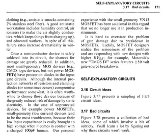 clothing (e.g., antistatic smocks containing
2% stainless steel fiber). A good antistatic
workstation includes humidity control, air
ionizers (to make the air slightly conduc-
tive, which keeps things from charging up),
and educated workers. In spite of all this,
failure rates increase dramatically in win-
ter.
Once a semiconductor device is safely
soldered into its circuit, the chances for
damage are greatly reduced. In addition,
most small-geometry MOS devices (e.g.,
CMOS logic devices, but not power MOS-
FETs) have protection diodes in the input
gate circuits. Although the internal pro-
tection networks of resistors and clamping
diodes (or sometimes zeners) compromise
performance somewhat, it is often worth-
while to choose those devices because of
the greatly reduced risk of damage by static
electricity. In the case of unprotected
devices, for example power MOSFETs,
small-geometry (low current) devices tend
to be the most troublesome, because their
low input capacitance is easily brought to
high voltage when it comes in contact with
a charged lOOpF human. Our personal
SELF-EXPLANATORY CIRCUITS
3.17 Bad circuits 171
experience with the small-geometry VN13
MOSFET has been so dismal in this regard
that we no longer use it in production in-
struments.
It is hard to overstate the problem
of gate damage due to breakdown in
MOSFETs. Luckily, MOSFET designers
realize the seriousness of the problem
and are responding with new designs with
higher BVGs; for example, Motorola's
new "TMOS IV" series features f50 volt
gate-source breakdown.
SELF-EXPLANATORY CIRCUITS
3.16 Circuit ideas
Figure 3.77 presents a sampling of FET
circuit ideas.
3.17 Bad circuits
Figure 3.78 presents a collection of bad
ideas, some of which involve a bit of
subtlety. You'll learn a lot by figuring out
why these circuits won't work.
 