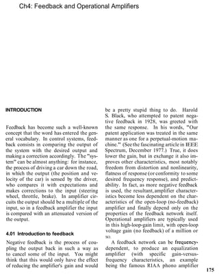 Ch4: Feedback and Operational Amplifiers
INTRODUCTION
Feedback has become such a well-known
concept that the word has entered the gen-
eral vocabulary. In control systems, feed-
back consists in comparing the output of
the system with the desired output and
making a correction accordingly. The "sys-
tem" can be almost anything: for instance,
the process of driving a car down the road,
in which the output (the position and ve-
locity of the car) is sensed by the driver,
who compares it with expectations and
makes corrections to the input (steering
wheel, throttle, brake). In amplifier cir-
cuits the output should be a multiple of the
input, so in a feedback amplifier the input
is compared with an attenuated version of
the output.
4.01 Introduction to feedback
Negative feedback is the process of cou-
pling the output back in such a way as
to cancel some of the input. You might
think that this would only have the effect
of reducing the amplifier's gain and would
be a pretty stupid thing to do. Harold
S. Black, who attempted to patent nega-
tive feedback in 1928, was greeted with
the same response. In his words, "Our
patent application was treated in the same
manner as one for a perpetual-motion ma-
chine." (See the fascinating article in IEEE
Spectrum, December 1977.) True, it does
lower the gain, but in exchange it also im-
proves other characteristics, most notably
freedom from distortion and nonlinearity,
flatness of response (or conformity to some
desired frequency response), and predict-
ability. In fact, as more negative feedback
is used, the resultant,amplifier character-
istics become less dependent on the char-
acteristics of the open-loop (no-feedback)
amplifier and finally depend only on the
properties of the feedback network itself.
Operational amplifiers are typically used
in this high-loop-gain limit, with open-loop
voltage gain (no feedback) of a million or
SO.
A feedback network can be frequency-
dependent, to produce an equalization
amplifier (with specific gain-versus-
frequency characteristics, an example
being the famous RIAA phono amplifier
175
 
