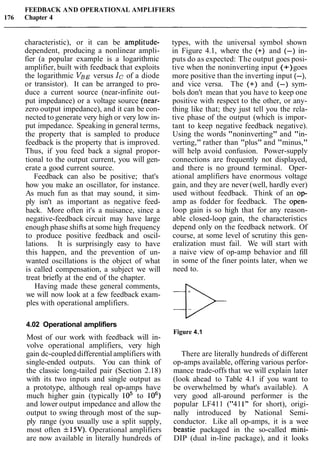 FEEDBACK AND OPERATIONAL AMPLIFIERS
176 Chapter 4
characteristic), or it can be amplitude-
dependent, producing a nonlinear ampli-
fier (a popular example is a logarithmic
amplifier, built with feedback that exploits
the logarithmic VBEversus IC of a diode
or transistor). It can be arranged to pro-
duce a current source (near-infinite out-
put impedance) or a voltage source (near-
zero output impedance), and it can be con-
nected to generate very high or very low in-
put impedance. Speaking in general terms,
the property that is sampled to produce
feedback is the property that is improved.
Thus, if you feed back a signal propor-
tional to the output current, you will gen-
erate a good current source.
Feedback can also be positive; that's
how you make an oscillator, for instance.
As much fun as that may sound, it sim-
ply isn't as important as negative feed-
back. More often it's a nuisance, since a
negative-feedback circuit may have large
enough phase shifts at some high frequency
to produce positive feedback and oscil-
lations. It is surprisingly easy to have
this happen, and the prevention of un-
wanted oscillations is the object of what
is called compensation, a subject we will
treat briefly at the end of the chapter.
Having made these general comments,
we will now look at a few feedback exam-
ples with operational amplifiers.
types, with the universal symbol shown
in Figure 4.1, where the (+) and (-) in-
puts do as expected: The output goes posi-
tive when the noninverting input (+)goes
more positive than the inverting input (-),
and vice versa. The (+) and (-) sym-
bols don't mean that you have to keep one
positive with respect to the other, or any-
thing like that; they just tell you the rela-
tive phase of the output (which is impor-
tant to keep negative feedback negative).
Using the words "noninverting" and "in-
verting," rather than "plus" and "minus,"
will help avoid confusion. Power-supply
connections are frequently not displayed,
and there is no ground terminal. Oper-
ational amplifiers have enormous voltage
gain, and they are never (well, hardly ever)
used without feedback. Think of an op-
amp as fodder for feedback. The open-
loop gain is so high that for any reason-
able closed-loop gain, the characteristics
depend only on the feedback network. Of
course, at some level of scrutiny this gen-
eralization must fail. We will start with
a naive view of op-amp behavior and fill
in some of the finer points later, when we
need to.
4.02 Operational amplifiers
Most of our work with feedback will in-
volve operational amplifiers, very high
gain dc-coupled differential amplifiers with
single-ended outputs. You can think of
the classic long-tailed pair (Section 2.18)
with its two inputs and single output as
a prototype, although real op-amps have
much higher gain (typically lo5 to lo6)
and lower output impedance and allow the
output to swing through most of the sup-
ply range (you usually use a split supply,
most often f15V).Operational amplifiers
are now available in literally hundreds of
Figure 4.1
There are literally hundreds of different
op-amps available, offering various perfor-
mance trade-offs that we will explain later
(look ahead to Table 4.1 if you want to
be overwhelmed by what's available). A
very good all-around performer is the
popular LF411 ("411" for short), origi-
nally introduced by National Semi-
conductor. Like all op-amps, it is a wee
beastie packaged in the so-called mini-
DIP (dual in-line package), and it looks
 