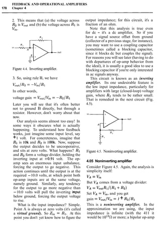 FEEDBACK AND OPERATIONAL AMPLIFIERS
178 Chapter 4
2. This means that (a) the voltage across
R2 is VOutand (b) the voltage across R1 is
Vn-
Figure 4.4. Inverting amplifier.
3. So, using rule 11, we have
In other words,
voltage gain = Vout/Kn= -R2/R1
Later you will see that it's often better
not to ground B directly, but through a
resistor. However, don't worry about that
now.
Our analysis seems almost too easy! In
some ways it obscures what is actually
happening. To understand how feedback
works, just imagine some input level, say
+1 volt. For concreteness, imagine that
R1 is 1Ok and R2 is 100k. Now, suppose
the output decides to be uncooperative,
and sits at zero volts. What happens? R1
and R2form a voltage divider, holding the
inverting input at +0.91 volt. The op-
amp sees an enormous input unbalance,
forcing the output to go negative. This
action continues until the output is at the
required -10.0 volts, at which point both
op-amp inputs are at the same voltage,
namely ground. Similarly, any tendency
for the output to go more negative than
-10.0 volts will pull the inverting input
below ground, forcing the output voltage
to rise.
What is the input impedance? Simple.
Point A is always at zero volts (it's called
a virtual ground). So Zin= R1. At this
point you don't yet know how to figure the
output impedance; for this circuit, it's a
fraction of an ohm.
Note that this analysis is true even
for dc - it's a dc amplifier, So if you
have a signal source offset from ground
(collector of a previous stage, for instance),
you may want to use a coupling capacitor
(sometimes called a blocking capacitor,
since it blocks dc but couples the signal).
For reasons you will see later (having to do
with departures of op-amp behavior from
the ideal), it is usually a good idea to use a
blocking capacitor if you're only interested
in ac signals anyway.
This circuit is known as an inverting
amplifier. Its one undesirable feature is
the low input impedance, particularly for
amplifiers with large (closed-loop) voltage
gain, where R1 tends to be rather small.
That is remedied in the next circuit (Fig.
4.5).
Figure 4.5. Noninverting amplifier.
4.05 Noninverting amplifier
Consider Figure 4.5. Again, the analysis is
simplicity itself:
VA = Kn
But VAcomes from a voltage divider:
VA= VoutRl/(Rl+R2)
Set VA= V,,, and you get
gain = Vout/Kn= 1 +R2IR1
This is a noninverting amplifier. In the
approximation we are using, the input
impedance is infinite (with the 411 it
would be 1012R or more; a bipolar op-amp
 