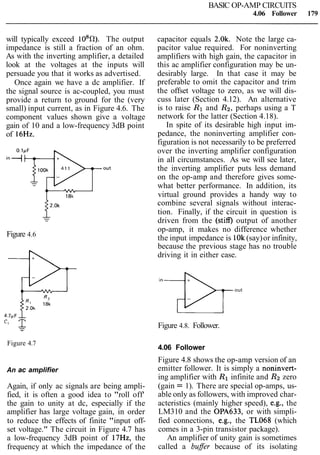 BASIC OP-AMP CIRCUITS
4.06 Follower 179
will typically exceed 108R). The output
impedance is still a fraction of an ohm.
As with the inverting amplifier, a detailed
look at the voltages at the inputs will
persuade you that it works as advertised.
Once again we have a dc amplifier. If
the signal source is ac-coupled, you must
provide a return to ground for the (very
small) input current, as in Figure 4.6. The
component values shown give a voltage
gain of 10 and a low-frequency 3dB point
of 16Hz.
Figure 4.6
Figure 4.7
An ac amplifier
Again, if only ac signals are being ampli-
fied, it is often a good idea to "roll off'
the gain to unity at dc, especially if the
amplifier has large voltage gain, in order
to reduce the effects of finite "input off-
set voltage." The circuit in Figure 4.7 has
a low-frequency 3dB point of 17Hz, the
frequency at which the impedance of the
capacitor equals 2.0k. Note the large ca-
pacitor value required. For noninverting
amplifiers with high gain, the capacitor in
this ac amplifier configuration may be un-
desirably large. In that case it may be
preferable to omit the capacitor and trim
the offset voltage to zero, as we will dis-
cuss later (Section 4.12). An alternative
is to raise R1 and R2, perhaps using a T
network for the latter (Section 4.18).
In spite of its desirable high input im-
pedance, the noninverting amplifier con-
figuration is not necessarily to be preferred
over the inverting amplifier configuration
in all circumstances. As we will see later,
the inverting amplifier puts less demand
on the op-amp and therefore gives some-
what better performance. In addition, its
virtual ground provides a handy way to
combine several signals without interac-
tion. Finally, if the circuit in question is
driven from the (stiff) output of another
op-amp, it makes no difference whether
the input impedance is 10k(say)or infinity,
because the previous stage has no trouble
driving it in either case.
out
Figure 4.8. Follower.
4.06 Follower
Figure 4.8 shows the op-amp version of an
emitter follower. It is simply a noninvert-
ing amplifier with R1 infinite and Rz zero
(gain = 1). There are special op-amps, us-
able only as followers, with improved char-
acteristics (mainly higher speed), e.g., the
LM310 and the OPA633, or with simpli-
fied connections, e.g., the TL068 (which
comes in a 3-pin transistor package).
An amplifier of unity gain is sometimes
called a bufler because of its isolating
 