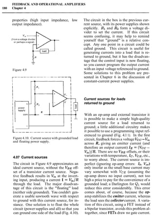 FEEDBACK AND OPERATIONAL AMPLIFIERS
180 Chapter 4
properties (high input impedance, low
output impedance).
(from a voltage divider
or perhaps a signal)
Figure 4.9
I I
I I
I
I
I
I -
I t
R2
I power
I supply
I
R
corn -
I
I I
4.07 Current sources
The circuit in Figure 4.9 approximates an
ideal current source, without the VBE off-
set of a transistor current source. Nega-
tive feedback results in Kn at the invert-
ing input, producing a current I = Kn/R
through the load. The major disadvan-
tage of this circuit is the "floating" load
(neither side grounded). You couldn't gen-
erate a usable sawtooth wave with respect
to ground with this current source, for in-
stance. One solution is to float the whole
circuit (power supplies and all) so that you
can ground one side of the load (Fig. 4.10).
I
I
-
The circuit in the box is the previous cur-
rent source, with its power supplies shown
explicitly. R1 and Rg form a voltage di-
vider to set the current. If this circuit
seems confusing, it may help to remind
yourself that "ground" is a relative con-
cept. Any one point in a circuit could be
called ground. This circuit is useful for
generating currents into a load that is re-
turned to ground, but it has the disadvan-
tage that the control input is now floating,
so you cannot program the output current
with an input voltage referenced to ground.
Some solutions to this problem are pre-
sented in Chapter 6 in the discussion of
constant-current power supplies.
1 I
I
Current sources for loads
returned to ground
L 1
Figure 4.10. Current source with grounded load
and floating power supply.
With an op-amp and external transistor it
is possible to make a simple high-quality
current source for a load returned to
ground; a little additional circuitry makes
it possible to use a programming input ref-
erenced to ground (Fig. 4.11). In the first
circuit, feedback forces a voltage Vcc -Kn
across R, giving an emitter current (and
therefore an output current) IE= (VCC-
Kn)/R.There are no VBE offsets, or their
variations with temperature, Ic, VCE,etc.,
to worry about. The current source is im-
perfect (ignoring op-amp errors: Ib, V,,)
only insofar as the small base current may
vary somewhat with VCE(assuming the
op-amp draws no input current), not too
high a price to pay for the convenience of a
grounded load; a Darlington for Q1 would
reduce this error considerably. This error
comes about, of course, because the op-
amp stabilizes the emitter current, whereas
the load sees the collectorcurrent. A varia-
tion of this circuit, using a FET instead of
a bipolar transistor, avoids this problem al-
together, since FETs draw no gate current.
 