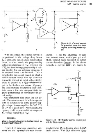 BASIC OP-AMP CIRCUITS
4.07 Current sources 181
With this circuit the output current is
proportional to the voltage drop below
Vcc applied to the op-amp's noninverting
input; in other words, the programming
voltage is referenced to Vcc, which is fine
if K, is a fixed voltage generated by a volt-
age divider, but an awkward situation if
an external input is to be used. This is
remedied in the second circuit, in which a
similar current source with npn transistor
is used to convert an input voltage (refer-
enced to ground) to a Vcc-referenced in-
put to the final current source. Op-amps
and transistors are inexpensive. Don't hes-
itate to use a few extra components to im-
prove performance or convenience in cir-
cuit design.
One important note about the last cir-
cuit: The op-amp must be able to operate
with its inputs near or at the positive sup-
ply voltage. An op-amp like the 307, 355,
or OP-41 is good here. Alternatively, the
op-amp could be powered from a separate
V+ voltage higher than Vcc.
source. It has the advantage of zero
base current error, which you get with
FETs, without being restricted to output
currents less than IDS(ON).In this circuit
(actually a current sink), Q2 begins to
EXERCISE 4.1
What is the output current in the last circuit for Figure 4.12. FETtbipolar Current source suit-
a given input voltage &? able for high currents.
Figure 4.12 shows an interesting vari- conduct when Q1 is drawing about 0.6mA
ation on the op-ampltransistor current drain current. With Ql's minimum IDss
 