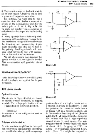 AN OP-AMP SMORGASBORD
4.09 Linear circuits 183
3. There must always be feedback at dc in
an op-amp circuit. Otherwise the op-amp
is guaranteed to go into saturation.
For instance, we were able to put a
capacitor from the feedback network to
ground in the noninverting amplifier (to
reduce gain at dc to 1, Fig. 4.7), but
we could not similarly put a capacitor in
series between the output and the inverting
input.
4. Many op-amps have a relatively small
maximum differential input voltage limit.
The maximum voltage difference between
the inverting and noninverting inputs
might be limited to as little as 5 volts in ei-
ther polarity. Breaking this rule will cause
large input currents to flow, with degrada-
tion or destruction of the op-amp.
We will take up some more issues of this
type in Section 4.11 and again in Section
7.06 in connection with precision circuit
design.
AN OP-AMP SMORGASBORD
In the following examples we will skip the
detailed analysis, leaving that fun for you,
the reader.
4.09 Linear circuits
Optional inverter
The circuits in Figure 4.14 let you invert,
or amplify without inversion, by flipping
a switch. The voltage gain is either + I or
-1, depending on the switch position.
EXERCISE 4.3
Show that the circuits in Figure 4.14 work as
advertised.
Follower with bootstrap
As with transistor amplifiers, the bias path
can compromise the high input impedance
you would otherwise get with an op-amp,
Figure 4.14
Figure 4.15
particularly with ac-coupled inputs, where
a resistor to ground is mandatory. If that
is a problem, the bootstrap circuit shown
in Figure 4.15 is a possible solution. As
in the transistor bootstrap circuit (Section
2.17), the 0.lpF capacitor makes the upper
1M resistor look like a high-impedance
current source to input signals. The low-
frequency rolloff for this circuit will begin
at about lOHz, dropping at 12dB per
octave for frequencies somewhat below
this. Note: You might be tempted to
 
