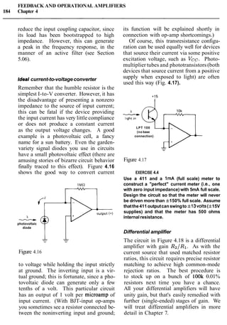 FEEDBACK AND OPERATIONAL AMPLIFIERS
184 Chapter 4
reduce the input coupling capacitor, since
its load has been bootstrapped to high
impedance. However, this can generate
a peak in the frequency response, in the
manner of an active filter (see Section
5.06).
Ideal current-to-voltageconverter
Remember that the humble resistor is the
simplest I-to-V converter. However, it has
the disadvantage of presenting a nonzero
impedance to the source of input current;
this can be fatal if the device providing
the input current has very little compliance
or does not produce a constant current
as the output voltage changes. A good
example is a photovoltaic cell, a fancy
name for a sun battery. Even the garden-
variety signal diodes you use in circuits
have a small photovoltaic effect (there are
amusing stories of bizarre circuit behavior
finally traced to this effect). Figure 4.16
shows the good way to convert current
photovoltaic
diode
-- 'Figure 4.16
to voltage while holding the input strictly
at ground. The inverting input is a vir-
tual ground; this is fortunate, since a pho-
tovoltaic diode can generate only a few
tenths of a volt. This particular circuit
has an output of 1 volt per microamp of
input current. (With BJT-input op-amps
you sometimes see a resistor connected be-
tween the noninverting input and ground;
its function will be explained shortly in
connection with op-amp shortcomings.)
Of course, this transresistance configu-
ration can be used equally well for devices
that source their current via some positive
excitation voltage, such as Vcc. Photo-
multiplier tubes and phototransistors (both
devices that source current from a positive
supply when exposed to light) are often
used this way (Fig. 4.17).
LPT 100
(no base
connection)
PFigure 4.17
EXERCISE 4.4
Use a 411 and a 1mA (full scale) meter to
construct a "perfect" current meter (i.e., one
with zero input impedance) with 5mA full scale.
Design the circuit so that the meter will never
be driven more than f150% full scale. Assume
thatthe411 outputcan swingto f 13volts(* 15V
supplies) and that the meter has 500 ohms
internalresistance.
Differential amplifier
The circuit in Figure 4.18 is a differential
amplifier with gain R2/R1. As with the
current source that used matched resistor
ratios, this circuit requires precise resistor
matching to achieve high common-mode
rejection ratios. The best procedure is
to stock up on a bunch of lOOk 0.01%
resistors next time you have a chance.
All your differential amplifiers will have
unity gain, but that's easily remedied with
further (single-ended) stages of gain. We
will treat differential amplifiers in more
detail in Chapter 7.
 