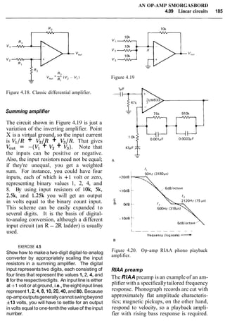 AN OP-AMP SMORGASBORD
4.09 Linear circuits 185
Figure 4.18. Classic differential amplifier.
Summing amplifier
The circuit shown in Figure 4.19 is just a
variation of the inverting amplifier. Point
X is a virtual ground, so the input current
is Vl/R + V2/R + V3/R. That gives
VOut = -(Vl + V2 + V3). Note that
the inputs can be positive or negative.
Also, the input resistors need not be equal;
if they're unequal, you get a weighted
sum. For instance, you could have four
inputs, each of which is +I volt or zero,
representing binary values 1, 2, 4, and
8. By using input resistors of 10k, 5k,
2.5k, and 1.25k you will get an output
in volts equal to the binary count input.
This scheme can be easily expanded to
several digits. It is the basis of digital-
to-analog conversion, although a different
input circuit (an R - 2R ladder) is usually
used.
EXERCISE 4.5
Show how to make a two-digit digital-to-analog
converter by appropriately scaling the input
resistors in a summing amplifier. The digital
input represents two digits, each consisting of
four lines that represent the values 1, 2, 4, and
8 for the respectivedigits. An input line is either
at +1 volt or at ground, i.e., the eight input lines
represent 1,2,4,8,10,20,40,and 80. Because
op-ampoutputsgenerallycannotswingbeyond
f13 volts, you will have to settle for an output
in volts equal to one-tenththe value of the input
number.
Figure 4.19
L - -- - - - - -
frequency (log scale) -B
Figure 4.20. Op-amp RIAA phono playback
amplifier.
RIAA preamp
The RIAA preamp is an example of an am-
plifier with a specificallytailored frequency
response. Phonograph records are cut with
approximately flat amplitude characteris-
tics; magnetic pickups, on the other hand,
respond to velocity, so a playback ampli-
fier with rising bass response is required.
 