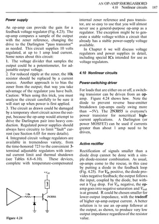 AN OP-AMPSMORGASBORD
4.10 Nonlinear circuits 187
Power supply
An op-amp can provide the gain for a
feedback voltage regulator (Fig. 4.23). The
op-amp compares a sample of the output
with the zener reference, changing the
drive to the Darlington "pass transistor"
as needed. This circuit supplies 10 volts
regulated, at up to 1 amp load current.
Some notes about this circuit:
1. The voltage divider that samples the
output could be a potentiometer, for ad-
justable output voltage.
2. For reduced ripple at the zener, the 10k
resistor should be replaced by a current
source. Another approach is to bias the
zener from the output; that way you take
advantage of the regulator you have built.
Caution: When using this trick, you must
analyze the circuit carefully to be sure it
will start up when power is first applied.
3. The circuit as drawn could be damaged
by a temporary short circuit across the out-
put, because the op-amp would attempt to
drive the Darlington pair into heavy con-
duction. Regulated power supplies should
always have circuitry to limit "fault" cur-
rent (see Section 6.05 for more details).
4. Integrated circuit voltage regulators are
available in tremendous variety, from
the time-honored 723 to the convenient 3-
terminal adjustable regulators with inter-
nal current limit and thermal shutdown
(see Tables 6.8-6.10). These devices,
complete with temperature-compensated
Figure 4.24
internal zener reference and pass transis-
tor, are so easy to use that you will almost
never use a general-purpose op-amp as a
regulator. The exception might be to gen-
erate a stable voltage within a circuit that
already has a stable power-supply voltage
available.
In Chapter 6 we will discuss voltage
regulators and power supplies in detail,
including special ICs intended for use as
voltage regulators.
4.10 Nonlinear circuits
Power-switching driver
For loads that are either on or off, a switch-
ing transistor can be driven from an op-
amp. Figure 4.24 shows how. Note the
diode to prevent reverse base-emitter
breakdown (op-amps easily swing more
than -5V). The 2N3055 is everyone's
power transistor for noncritical high-
current applications. A Darlington (or
power MOSFET) can be used if currents
greater than about 1 amp need to be
driven,
Active rectifier
Rectification of signals smaller than a
diode drop cannot be done with a sim-
ple diode-resistor combination. As usual,
op-amps come to the rescue, in this case
by putting a diode in the feedback loop
(Fig. 4.25). For Enpositive, the diode pro-
vides negative feedback; the output follows
the input, coupled by the diode, but with-
out a VBEdrop. For V,, negative, the op-
amp goes into negative saturation and VOut
is at ground. R could be chosen smaller for
lower output impedance, with the tradeoff
of higher op-amp output current. A better
solution is to use an op-amp follower at
the output, as shown, to produce very low
output impedance regardlessof the resistor
value.
 
