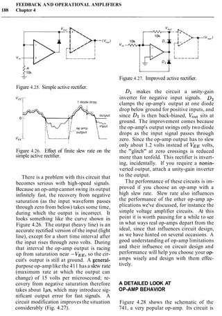 FEEDBACK AND OPERATIONAL AMPLIFIERS
188 Chapter 4
Figure 4.25. Simple active rectifier.
VCCr 1 diode d r o ~
Figure 4.26. Effect of finite slew rate on the
simple active rectifier.
There is a problem with this circuit that
becomes serious with high-speed signals.
Because an op-amp cannot swing its output
infinitely fast, the recovery from negative
saturation (as the input waveform passes
through zero from below) takes some time,
during which the output is incorrect. It
looks something like the curve shown in
Figure 4.26. The output (heavy line) is an
accurate rectified version of the input (light
line), except for a short time interval after
the input rises through zero volts. During
that interval the op-amp output is racing
up from saturation near -VEE, so the cir-
cuit's output is still at ground. A general-
purpose op-amp like the 411 has a slew rate
(maximum rate at which the output can
change) of 15 volts per microsecond; re-
covery from negative saturation therefore
takes about Ips, which may introduce sig-
nificant output error for fast signals. A
circuit modification improves the situation
considerably (Fig. 4.27).
u
Figure 4.27. Improved active rectifier.
Dl makes the circuit a unity-gain
inverter for negative input signals. D2
clamps the op-amp's output at one diode
drop below ground for positive inputs, and
since Dl is then back-biased, VOutsits at
ground. The improvement comes because
the op-amp's output swings only two diode
drops as the input signal passes through
zero. Since the op-amp output has to slew
only about 1.2 volts instead of VEE volts,
the "glitch" at zero crossings is reduced
more than tenfold. This rectifier is invert-
ing, incidentally. If you require a nonin-
verted output, attach a unity-gain inverter
to the output.
The performance of these circuits is im-
proved if you choose an op-amp with a
high slew rate. Slew rate also influences
the performance of the other op-amp ap-
plications we've discussed, for instance the
simple voltage amplifier circuits. At this
point it is worth pausing for a while to see
in what ways real op-amps depart from the
ideal, since that influences circuit design,
as we have hinted on several occasions. A
good understanding of op-amp limitations
and their influence on circuit design and
performance will help you choose your op-
amps wisely and design with them effec-
tively.
A DETAILED LOOK AT
OP-AMP BEHAVIOR
Figure 4.28 shows the schematic of the
741, a very popular op-amp. Its circuit is
 