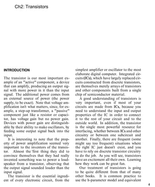 Ch2: Transistors
INTRODUCTION
The transistor is our most important ex-
ample of an "active" component, a device
that can amplify, producing an output sig-
nal with more power in it than the input
signal. The additional power comes from
an external source of power (the power
supply, to be exact). Note that voltage am-
plification isn't what matters, since, for ex-
ample, a step-up transformer, a "passive"
component just like a resistor or capaci-
tor, has voltage gain but no power gain.
Devices with power gain are distinguish-
able by their ability to make oscillators, by
feeding some output signal back into the
input.
It is interesting to note that the prop-
erty of power amplification seemed very
important to the inventors of the transis-
tor. Almost the 'first thing they did to
convince themselves that they had really
invented something was to power a loud-
speaker from a transistor, observing that
the output signal sounded louder than the
input signal.
The transistor is the essential ingredi-
ent of every electronic circuit, from the
simplest amplifier or oscillator to the most
elaborate digital computer. Integrated cir-
cuits (ICs), which have largely replaced cir-
cuits constructed from discrete transistors,
are themselves merely arrays of transistors
and other components built from a single
chip of semiconductor material.
A good understanding of transistors is
very important, even if most of your
circuits are made from ICs, because you
need to understand the input and output
properties of the IC in order to connect
it to the rest of your circuit and to the
outside world. In addition, the transistor
is the single most powerful resource for
interfacing, whether between ICs and other
circuitry or between one subcircuit and
another. Finally, there are frequent (some
might say too frequent) situations where
the right IC just doesn't exist, and you
have to rely on discrete transistor circuitry
to do the job. As you will see, transistors
have an excitement all their own. Learning
how they work can be great fun.
Our treatment of transistors is going
to be quite different from that of many
other books. It is common practice to
use the h-parameter model and equivalent
t
 