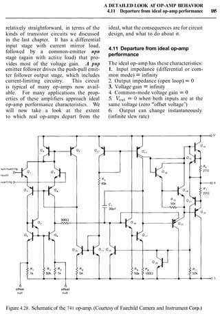 A DETAILED LOOK AT OP-AMP BEHAVIOR
4.11 Departure from ideal op-amp performance 185
relatively straightforward, in terms of the
kinds of transistor circuits we discussed
in the last chapter. It has a differential
input stage with current mirror load,
followed by a common-emitter npn
stage (again with active load) that pro-
vides most of the voltage gain. A pnp
emitter follower drives the push-pull emit-
ter follower output stage, which includes
current-limiting circuitry. This circuit
is typical of many op-amps now avail-
able. For many applications the prop-
erties of these amplifiers approach ideal
op-amp performance characteristics. We
will now take a look at the extent
to which real op-amps depart from the
ideal, what the consequences are for circuit
design, and what to do about it.
4.11 Departure from ideal op-amp
performance
The ideal op-amp has these characteristics:
I. Input impedance (differential or com-
mon mode) = infinity
2. Output impedance (open loop) = 0
3. Voltage gain = infinity
4. Common-mode voltage gain = 0
5. VOut= 0 when both inputs are at the
same voltage (zero "offset voltage7
')
6. Output can change instantaneously
(infinite slew rate)
offset
null
boffset
null
Figure 4.28. Schematic of the 741 op-amp. (Courtesy of Fairchild Camera and Instrument Corp.)
 