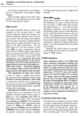 FEEDBACK AND OPERATIONAL AMPLIFIERS
190 Chapter4
All of these characteristics are indepen- for high-speed operation have higher bias
dent of temperature and supply voltage currents.
changes.
Real op-amps depart from these char- current
acteristics in the following ways (see Table
4.1 for some typical values). Input offset current is a fancy name for
the difference in input currents between
the two inputs. Unlike input bias current,
Input current the offset current, I,,, is a result of man-
The input terminals sink (or source, de-
pending on the op-amp type) a small
current called the input bias current, IB,
which is defined as half the sum of the in-
put currents with the inputs tied together
(the two input currents are approximately
equal and are simply the base or gate cur-
rents of the input transistors). For the
JFET-input 411 the bias current is typi-
cally 50pA at room temperature (but as
much as 2nA at 70°C), while a typical BJT-
input op-amp like the OP-27 has a typical
ufacturing variations, since an op-amp's
symmetrical input circuit would otherwise
result in identical bias currents at the two
inputs. The significance is that even when
it is driven by identical source impedances,
the op-amp will see unequal voltage drops
and hence a difference voltage between its
inputs. You will see shortly how this influ-
ences design.
Typically, the offset current is one-half
to one-tenth the bias current. For the 411,
IOffset= 25pA, typical.
bias current of 15nA, varying little with
temperature. As a rough guide, BJT-input Input impedance
op-amps have bias currents in the tens of Input impedance refers to the differential
nanoamps, while FET-in~utop-amps have input resistance (impedance looking into
input currents in the tens of ~ i c o a m ~ s(i.e-9 one input, with the other input grounded),
1000 times lower). Generally speaking, which is usually much less than the corn-
you can ignore input current with FET op- man-mode resistance (a typical input stage
amps, but not with bi~olar-in~utop-amps. looks like a long-tailed pair with current
The significance of input bias Wrrent source). For the FET-input 411 it is about
is that it causes a voltage drop across 1012 ohms, while for B J T - ~ ~ ~ ~op-amps
the resistors of the feedback network, bias like the 741 it is about 2 ~ 0 .Because of
network, or source impedance- How small the input bootstrapping effect of negative
a resistor this restricts you to depends on feedback (it attempts to keep both inputs
the dc gain of your circuit and how much at the same voltage, thus eliminating most
output variation you can tolerate. YOUwill of the differential input signal), zi, in
see how this works later. practice is raised to very high values and
Op-amps are available with input bias usually is not as important a parameter as
currents down to a nanoamp or less for input bias current.
(bipolar) transistor-input circuit types or
down tb a few picoamps ( I O - ~ ~ A )for
FET-input circuit types. The very lowest Common-mode input range
bias cuirents are typified by the superbeta The inputs to an op-amp must stay within
Darlington LM11, with a maximum input a certain voltage range, typically less than
current of 50pA, the AD549, with an the full supply range, for proper operation.
input current of 0.06pA, and the MOSFET If the inputs go beyond this range, the
ICH8500, with an input current of 0.OlpA. gain of the op-amp may change drastically,
In general, transistor op-amps intended even reversing sign! For a 411 operating
 