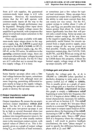 A DETAILED LOOK AT OP-AMP BEHAVIOR
4.11 Departure from ideal op-amp performance 191
from f15 volt supplies, the guaranteed
common-mode input range is f11 volts
minimum. However, the manufacturer
claims that the 411 will operate with
common-mode inputs all the way to the
positive supply, though performance may
be degraded. Bringing either input down
to the negative supply voltage causes the
amplifier to go berserk, with symptoms like
phase reversal and output saturation to the
positive supply.
There are op-amps available with com-
mon-mode input ranges down to the neg-
ative supply, e.g., the LM358 (a good dual
op-amp) or the LM10, CA3440, or OP-22,
and up to the positive supply, e.g., the 301,
OP-41, or the 355 series. In addition to the
operating common-mode range, there are
maximum allowableinput voltages beyond
which damage will result. For the 411 they
are f15 volts (but not to exceed the nega-
tive supply voltage, if it is less).
or sometimes just a few values for typi-
cal load resistances. Many op-amps have
asymmetrical output drive capability, with
the ability to sink more current than they
can source (or vice versa). For the 411,
output swings to within about 2 volts of
Vcc and VEE are possible into load resis-
tances greater than about lk. Load resis-
tances significantly less than that will per-
mit only a small swing. Some op-amps can
produce output swings all the way down
to the negative supply (e.g., the LM358), a
particularly useful feature for circuits op-
erated from a single positive supply, since
output swings all the way to ground are
then possible. Finally, op-amps with MOS
transistor outputs (e.g., the CA3130, 3160,
ALD1701, and 1CL761x)can swing all the
way to both rails. The remarkable bipo-
lar LM 10shares this property, without the
limited supply voltage range of the MOS
op-amps (usually f8V max).
Differential input range Voltage gain and phase shift
Some bipolar op-amps allow only a lim- Typically the voltage gain A,, at dc is
ited voltage between the inputs, sometimes 100,000 to 1,000,000 (often specified in
as small as f0.5 volt, although most are decibels), dropping to unity gain at a fre-
more forgiving, permitting differential in- quency (called fT) of lMHz to IOMHz.
puts nearly as large as the supply voltages. This is usually given as a graph of open-
Exceeding the specified maximum can de- loop voltage gain as a function of frequen-
grade or destroy the op-amp. cy. For internally compensated op-amps
this graph is simply a 6dBfoctave rolloff
Output impedance; output swing
versus load resistance
Output impedance Ro means the op-amp's
intrinsic output impedance without feed-
back. For the 411 it is about 40 ohms,
but with some low-power op-amps it can
be as high as several thousand ohms (see
Fig. 7.16). Feedback lowers the output im-
pedance into insignificance(or raises it, for
a current source); so what usually matters
more is the maximum output current, with
typical values of 20mA or so. This is fre-
quently given as a graph of output voltage
swing V,, as a function of load resistance,
beginningat some fairly low frequency (for
the 411 it begins at about IOHz), an inten-
tional characteristic necessary for stability,
as you will see in Section 4.32. This rolloff
(the same as a simple RC low-pass filter)
results in a constant 90" lagging phase shift
from input to output (open-loop) at all fre-
quencies above the beginningof the rolloff,
increasing to 120"to 160° as the open-loop
gain approaches unity. Since a 180' phase
shift at a frequency where the voltage gain
equals 1 will result in positive feedback
(oscillations), the term "phase margin" is
used to specify the difference between the
phase shift at fT and 180".
 