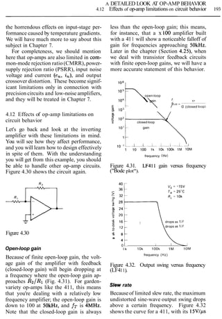A DETAILED LOOK AT OP-AMP BEHAVIOR
4.12 Effects of op-amp limitations on circuit behavior 193
the horrendous effects on input-stage per-
formance caused by temperature gradients.
We will have much more to say about this
subject in Chapter 7.
For completeness, we should mention
here that op-amps are also limited in com-
mon-mode rejection ratio (CMRR), power-
supply rejection ratio (PSRR), input noise
voltage and current (en, in), and output
crossover distortion. These become signif-
icant limitations only in connection with
precision circuits and low-noise amplifiers,
and they will be treated in Chapter 7.
4.12 Effects of op-amp limitations on
circuit behavior
Let's go back and look at the inverting
amplifier with these limitations in mind.
You will see how they affect performance,
and you will learn how to design effectively
in spite of them. With the understanding
you will get from this example, you should
be able to handle other op-amp circuits.
Figure 4.30 shows the circuit again.
Figure 4.30
Open-loop gain
Because of finite open-loop gain, the volt-
age gain of the amplifier with feedback
(closed-loop gain) will begin dropping at
a frequency where the open-loop gain ap-
proaches R2/R1 (Fig. 4.31). For garden-
variety op-amps like the 411, this means
that you're dealing with a relatively low
frequency amplifier; the open-loop gain is
down to 100 at SOkHz, and fT is 4MHz.
Note that the closed-loop gain is always
less than the open-loop gain; this means,
for instance, that a x 100 amplifier built
with a 411 will show a noticeable falloff of
gain for frequencies approaching 5OkHz.
Later in the chapter (Section 4.25), when
we deal with transistor feedback circuits
with finite open-loop gains, we will have a
more accurate statement of this behavior.
105
open-loop
lo4C  gain f r
f 3 < 1 ~=
C.- 1  / G (closed loopl
g, lo3
-.
closed-loop
in' gain
frequency (Hz1
Figure 4.31. LF411 gain versus frequency
("Bode plot").
, ,drops as 1If
L:
Y
m 8
a
4
0
l k 10k look 1M 10M
frequency (Hz)
Figure 4.32. Output swing versus frequency
(LF411).
Slew rate
Because of limited slew rate, the maximum
undistorted sine-wave output swing drops
above a certain frequency. Figure 4.32
shows the curve for a 411, with its 15Vlps
 