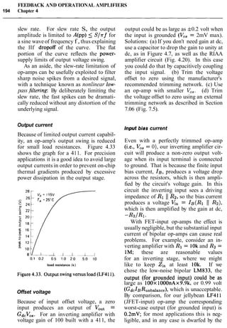 FEEDBACK AND OPERATIONAL AMPLIFIERS
194 Chapter 4
slew rate. For slew rate S, the output
amplitude is limited to A(pp) 5 Slrf for
a sine wave of frequency f , thus explaining
the llf dropoff of the curve. The flat
portion of the curve reflects the power-
supply limits of output voltage swing.
As an aside, the slew-rate limitation of
op-amps can be usefully exploited to filter
sharp noise spikes from a desired signal,
with a technique known as nonlinear low-
pass&filtering By deliberately limiting the
slew rate, the fast spikes can be dramati-
cally reduced without any distortion of the
underlying signal.
Output current
Because of limited output current capabil-
ity, an op-amp's output swing is reduced
for small load resistances. Figure 4.33
shows the graph for a 411. For precision
applications it is a good idea to avoid large
output currents in order to prevent on-chip
thermal gradients produced by excessive
power dissipation in the output stage.
load resistance (k)
output could be as large as f0.2 volt when
the input is grounded (V,, = 2mV max).
Solutions: (a) If you don't need gain at dc,
use a capacitor to drop the gain to unity at
dc, as in Figure 4.7, as well as the RIAA
amplifier circuit (Fig. 4.20). In this case
you could do that by capacitively coupling
the input signal. (b) Trim the voltage
offset to zero using the manufacturer's
recommended trimming network. (c) Use
an op-amp with smaller V,,. (d) Trim
the voltage offset to zero using an external
trimming network as described in Section
7.06 (Fig. 7.5).
Input bias current
Even with a perfectly trimmed op-amp
(i.e., V,, = O), our inverting amplifier cir-
cuit will produce a non-zero output volt-
age when its input terminal is connected
to ground. That is because the finite input
bias current, IB, produces a voltage drop
across the resistors, which is then ampli-
fied by the circuit's voltage gain. In this
circuit the inverting input sees a driving
impedance of R1 11 R2,so the bias current
produces a voltage v/;,= IB(RI 11 R2),
which is then amplified by the gain at dc,
-R2/R1.
With FET-input op-amps the effect is
usually negligible, but the substantial input
current of bipolar op-amps can cause real
problems. For example, consider an in-
verting amplifier with R1 = 10kand R2=
1M; these are reasonable values
for an inverting stage, where we might
like to keep Zin at least 1Ok. If we
chose the low-noise bipolar LM833, the
Figure 4.33. Output swingversusload (LF411). output (for grounded input) could be as
large as 100x 1000nAx9.9k. or 0.99 volt
Offset voltage
-
(GdcX~Runbalance),which is unacceptable.
By comparison, for our jellybean LF411
Because of input offset voltage, a zero (JFET-input) op-amp the corresponding
input produces an output of Vout = worst-case output (for grounded input) is
Gd,Vo,. For an inverting amplifier with 0.2mV; for most applications this is neg-
voltage gain of 100 built with a 411, the ligible, and in any case is dwarfed by the
 