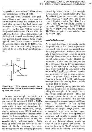 A DETAILED LOOK AT OP-AMP BEHAVIOR
4.12 Effects of op-amp limitations on circuit behavior 19!
V,,-produced output error (200mV, worst-
case untrimmed, for the LF411).
There are several solutions to the prob-
lem of bias-current errors. If you must use
an op-amp with large bias current, it is a
good idea to ensure that both inputs see
the same dc driving resistance, as in Fig-
ure 4.34. In this case, 9.lk is chosen as
the parallel resistance of 10k and 100k. In
addition, it is best to keep the resistance of
the feedback network small enough so that
bias current doesn't produce large offsets;
typical values for the resistance seen from
the op-amp inputs are lk to lOOk or so.
A third cure involves reducing the gain to
unity at dc, as in the RIAA amplifier ear-
lier.
1OOk
--
Figure 4.34. With bipolar op-amps, use a
compensation resistor to reduce errors caused
by input bias current.
In most cases, though, the simplest so-
lution is to use op-amps with negligible in-
put current. Op-amps with JFET or MOS-
FET input stages generally have input cur-
rents in the picoamp range (watch out for
its rapid rise versus temperature, though,
roughly doubling every 10°C), and many
modern bipolar designsuse superbeta tran-
sistors or bias-cancellation schemes to
achieve bias currents nearly as low, de-
creasing slightly with temperature. With
these op-amps, you can have the advan-
tages of bipolar op-amps (precision,
low noise) without the annoying problems
caused by input current. For example,
the precision low-noise bipolar OP-27 has
IB=10nA (typ), the inexpensive bipolar
LM312 has IB=I .5nA (typ), and its im-
proved bipolar cousins (the LT1012 and
LM11) have IB= 30pA (typ). Among in-
expensive FET op-amps, the JFET LF411
has IB= 50pA (typ), and the MOSFET
TLC270 series, priced under a dollar, have
IB= IPA (~YP)-
Input offset current
As we just described, it is usually best to
design circuits so that circuit impedances,
combined with op-amp bias current, pro-
duce negligible errors. However, occasion-
ally it may be necessary to use an op-amp
with high bias current, or to deal with sig-
nals of extraordinarily high ThCvenin im-
pedances. In that case the best you can
do is to balance the dc driving resistances
seen by the op-amp at its input termi-
nals. There will still be some error at the
output (GdcIoffsetRsource),due to unavoid-
able asymmetry in the op-amp input cur-
rents. In general, Ioffsetis smaller than
Ibiasby a factor of 2 to 20 (with bipolar
op-amps generally showing better match-
ing than FET op-amps).
In the preceding paragraphs we have
discussed the effectsof op-amp limitations,
taking the example of the simple invert-
ing voltage amplifier circuit. Thus, for
example, op-amp input current caused a
voltage error at the output, In a different
op-amp application you may get a different
effect; for example, in an op-amp
integrator circuit, finite input current
produces an output ramp (rather than
a constant) with zero applied input.
As you become familiar with op-amp cir-
cuits you will be able to predict the ef-
fects of op-amp limitations in a given
circuit and therefore choose which op-
amp to use in a given application. In
general, there is no "best" op-amp (even
when price is no object): For example,
 