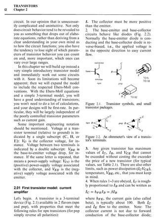TRANSISTORS
i2 Chapter 2
circuit. In our opinion that is unnecessar-
ily complicated and unintuitive. Not only
does circuit behavior tend to be revealed to
you as something that drops out of elabo-
rate equations, rather than deriving from a
clear understanding in your own mind as
to how the circuit functions; you also have
the tendency to lose sight of which param-
eters of transistor behavior you can count
on and, more important, which ones can
vary over large ranges.
In this chapter we will build up instead a
very simple introductory transistor model
and immediately work out some circuits
with it. Soon its limitations will become
apparent; then we will expand the model
to include the respected Ebers-Moll con-
ventions. With the Ebers-Moll equations
and a simple 3-terminal model, you will
have a good understanding of transistors;
you won't need to do a lot of calculations,
and your designs will be first-rate. In par-
ticular, they will be largely independent of
the poorly controlled transistor parameters
such as current gain.
Some important engineering notation
should be mentioned. Voltage at a tran-
sistor terminal (relative to ground) is in-
dicated by a single subscript (C, B, or
E): Vc is the collector voltage, for in-
stance. Voltage between two terminals is
indicated by a double subscript: VBE is
the base-to-emitter voltage drop, for in-
stance. If the same letter is repeated, that
means a power-supply voltage: Vcc is the
(positive) power-supply voltage associated
with the collector, and VEE is the (neg-
ative) supply voltage associated with the
emitter.
2.01 First transistor model: current
amplifier
Let's begin. A transistor is a 3-terminal
device (Fig. 2.1) available in 2 flavors (npn
and pnp), with properties that meet the
following rules for npn transistors (for pnp
simply reverse all polarities):
1. The collector must be more positive
than the emitter.
2. The base-emitter and base-collector
circuits behave like diodes (Fig. 2.2).
Normally the base-emitter diode is con-
ducting and the base-collector diode is re-
verse-biased, i.e., the applied voltage is
in the opposite direction to easy current
flow.
Figure 2.1. Transistor symbols, and small
transistor packages.
Figure 2.2. An ohmmeter's view of a transis-
tor's terminals.
3. Any given transistor has maximum
values of Ic, IB, and VCE that cannot
be exceeded without costing the exceeder
the price of a new transistor (for typical
values, see Table 2.1). There are also other
limits, such as power dissipation (revCE),
temperature, VBE, etc., that you must keep
in mind.
4. When rules 1-3 are obeyed, Icis rough-
ly proportional to IBand can be written as
where hFE, the current gain (also called
beta), is typically about 100. Both Ic
and IEflow to the emitter. Note: The
collector current is not due to forward
conduction of the base-collector diode;
 
