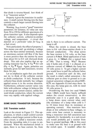 SOME BASIC TRANSISTOR CIRCUITS
2.02 Transistor switch 6:
that diode is reverse-biased. Just think of
it as "transistor action."
Property 4 gives the transistor its useful-
ness: A small current flowing into the base
controls a much larger current flowing into
the collector.
Warning: hFE is not a "good"transistor
parameter; for instance, its value can vary
from 50 to 250 for different specimens of a
given transistor type. It also depends upon
the collector current, collector-to-emitter
voltage, and temperature. A circuit that
depends on a particular value for hFE is
a bad circuit.
Note particularly the effect of property 2.
This means you can't go sticking a voltage
across the base-emitter terminals, because
an enormous current will flow if the base
is more positive than the emitter by more
than about 0.6 to 0.8 volt (forward diode
drop). This rule also implies that an op-
erating transistor has VB % VE +0.6 volt
(VB = VE + VBE). Again, polarities are
normally given for npn transistors; reverse
them for pnp.
Let us emphasize again that you should
not try to think of the collector current
as diode conduction. It isn't, because the
collector-base diode normally has voltages
applied across it in the reverse direction.
Furthermore, collector current varies very
little with collector voltage (it behaves like
a not-too-great current source), unlike for-
ward diode conduction, where the current
rises very rapidly with applied voltage.
SOME BASIC TRANSISTOR CIRCUITS
2.02 Transistor switch
Look at the circuit in Figure 2.3. This ap-
plication, in which a small control current
enables a much larger current to flow in an-
other circuit, is called a transistor switch.
From the preceding rules it is easy to un-
derstand. When the mechanical switch is
open, there is no base current. So, from
10V 0.1A
mechanical
switch
Figure 2.3. Transistor switch example.
rule 4, there is no collector current. The
lamp is off.
When the switch is closed, the base
rises to 0.6 volt (base-emitter diode is in
forward conduction). The drop across
the base resistor is 9.4 volts, so the base
current is 9.4mA. Blind application of rule
4 gives Ic = 940mA (for a typical beta
of 100). That is wrong. Why? Because
rule 4 holds only if rule 1 is obeyed; at a
collector current of lOOmA the lamp has
10 volts across it. To get a higher current
you would have to pull the collector below
ground. A transistor can't do this, and
the result is what's called saturation - the
collector goes as close to ground as it can
(typical saturation voltagesare about 0.05-
0.2V, see Appendix G) and stays there. In
this case, the lamp goes on, with its rated
10 volts across it.
Overdriving the base (we used 9.4mA
when 1.OmA would have barely sufficed)
makes the circuit conservative; in this
particular case it is a good idea, since
a lamp draws more current when cold
(the resistance of a lamp when cold is 5
to 10 times lower than its resistance at
operating current). Also transistor beta
drops at low collector-to-base voltages, so
some extra base current is necessary to
bring a transistor into full saturation (see
Appendix G). Incidentally, in a real circuit
you would probably put a resistor from
base to ground (perhaps 10k in this case)
to make sure the base is at ground with
the switch open. It wouldn't affect the
 