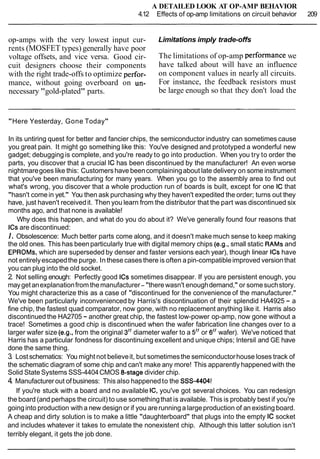 A DETAILED LOOK AT OP-AMP BEHAVIOR
4.12 Effects of op-amp limitations on circuit behavior 209
op-amps with the very lowest input cur- Limitations imply trade-offs
rents (MOSFET types) generally have poor
voltage offsets, and vice versa. Good cir- The limitations of op-amp performance we
cuit designers choose their components have talked about will have an influence
with the right trade-offs to optimize perfor- on component values in nearly all circuits.
mance, without going overboard on un- For instance, the feedback resistors must
necessary "gold-plated" parts. be large enough so that they don't load the
"Here Yesterday, Gone Today"
In its untiring quest for better and fancier chips, the semiconductor industry can sometimes cause
you great pain. It might go something like this: You've designed and prototyped a wonderful new
gadget; debugging is complete, and you're ready to go into production. When you try to order the
parts, you discover that a crucial IC has been discontinued by the manufacturer! An even worse
nightmaregoes like this: Customershave beencomplainingabout late delivery on some instrument
that you've been manufacturing for many years. When you go to the assembly area to find out
what's wrong, you discover that a whole production run of boards is built, except for one IC that
"hasn't come in yet." You then ask purchasing why they haven't expedited the order; turns out they
have, just haven't receivedit. Then you learn from the distributor that the part was discontinued six
months ago, and that none is available!
Why does this happen, and what do you do about it? We've generally found four reasons that
ICsare discontinued:
I. Obsolescence: Much better parts come along, and it doesn't make much sense to keep making
the old ones. This has beenparticularly true with digital memory chips (e.g., small static RAMSand
EPROMs, which are superseded by denser and faster versions each year), though linear ICshave
not entirelyescapedthe purge. In these cases there is often apin-compatibleimproved version that
you can plug into the old socket.
2. Not selling enough: Perfectly good ICs sometimes disappear. If you are persistent enough, you
maygetanexplanationfrom themanufacturer- "there wasn't enoughdemand," or somesuchstory.
You might characterize this as a case of "discontinued for the convenience of the manufacturer."
We've been particularly inconvenienced by Harris's discontinuation of their splendid HA4925 - a
fine chip, the fastest quad comparator, now gone, with no replacement anything like it. Harris also
discontinued the HA2705 - another great chip, the fastest low-power op-amp, now gone without a
trace! Sometimes a good chip is discontinued when the wafer fabrication line changes over to a
larger wafer size (e.g., from the original 3" diameter wafer to a 5" or 6" wafer). We've noticed that
Harris has a particular fondness for discontinuing excellent and unique chips; lntersil and GE have
done the same thing.
3. Lostschematics: You might not believeit, but sometimesthe semiconductorhouse loses track of
the schematic diagram of some chip and can't make any more! This apparently happened with the
Solid State Systems SSS-4404CMOS &stage divider chip.
4. Manufacturer out ofbusiness: This also happenedto the SSS-4404!
If you're stuck with a board and no available IC, you've got several choices. You can redesign
the board (and perhaps the circuit) to use somethingthat is available. This is probably best if you're
goinginto production with a new design or if you arerunning a largeproduction of an existing board.
A cheap and dirty solution is to make a little "daughterboard" that plugs into the empty IC socket
and includes whatever it takes to emulate the nonexistent chip. Although this latter solution isn't
terribly elegant, it gets the job done.
 