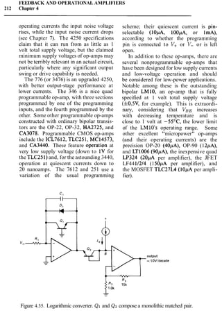 FEEDBACK AND OPERATIONAL AMPLIFIERS
212 Chapter 4
operating currents the input noise voltage
rises, while the input noise current drops
(see Chapter 7). The 4250 specifications
claim that it can run from as little as 1
volt total supply voltage, but the claimed
minimum supply voltages of op-amps may
not be terribly relevant in an actual circuit,
particularly where any significant output
swing or drive capability is needed.
The 776 (or 3476) is an upgraded 4250,
with better output-stage performance at
lower currents. The 346 is a nice quad
programmable op-amp, with three sections
programmed by one of the programming
inputs, and the fourth programmed by the
other. Some other programmable op-amps
constructed with ordinary bipolar transis-
tors are the OP-22, OP-32, HA2725, and
CA3078. Programmable CMOS op-amps
include the ICL7612, TLC251, MC14573,
and CA3440. These feature operatipn at
very low supply voltage (down to 1V for
the TLC251)and, for the astounding 3440,
operation at quiescent currents down to
20 nanoamps. The 7612 and 251 use a
variation of the usual programming
scheme; their quiescent current is pin-
selectable (lOpA, 100pA, or ImA),
according to whether the programming
pin is connected to V+ or V- or is left
open.
In addition to these op-amps, there are
several nonprogrammable op-amps that
have been designed for low supply currents
and low-voltage operation and should
be considered for low-power applications.
Notable among these is the outstanding
bipolar LMIO, an op-amp that is fully
specified at 1 volt total supply voltage
(f0.5V, for example). This is extraordi-
nary, considering that VBE increases
with decreasing temperature and is
close to 1 volt at -55OC, the lower limit
of the LMlO's operating range. Some
other excellent "micropower" op-amps
(and their operating currents) are the
precision OP-20 (40pA), OP-90 (12pA),
and LT1006 (90pA), the inexpensive quad
LP324 (20,uA per amplifier), the JFET
LF4411214 (150pA per amplifier), and
the MOSFET TLC27L4 (10pA per ampli-
fier).
output
- 1.OV/decade
Figure 4.35. Logarithmic converter. QI and Qz compose a monolithic matched pair.
 