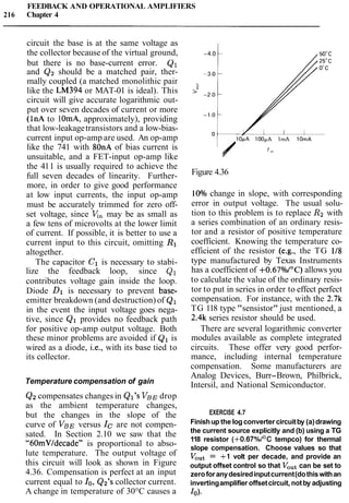 FEEDBACK AND OPERATIONAL AMPLIFIERS
216 Chapter 4
circuit the base is at the same voltage as
the collector because of the virtual ground,
but there is no base-current error. Q1
and Q2 should be a matched pair, ther-
mally coupled (a matched monolithic pair
like the LM394 or MAT-01 is ideal). This
circuit will give accurate logarithmic out-
put over seven decades of current or more
(1nA to 1OmA, approximately), providing
that low-leakagetransistors and a low-bias-
current input op-amp are used. An op-amp
like the 741 with 80nA of bias current is
unsuitable, and a FET-input op-amp like
the 411 is usually required to achieve the
full seven decades of linearity. Further-
more, in order to give good performance
at low input currents, the input op-amp
must be accurately trimmed for zero off-
set voltage, since V,, may be as small as
a few tens of microvolts at the lower limit
of current. If possible, it is better to use a
current input to this circuit, omitting R1
altogether.
The capacitor C1 is necessary to stabi-
lize the feedback loop, since Q1
contributes voltage gain inside the loop.
Diode Dl is necessary to prevent base-
emitter breakdown (and destruction) of Q1
in the event the input voltage goes nega-
tive, since Q1 provides no feedback path
for positive op-amp output voltage. Both
these minor problems are avoided if Q1 is
wired as a diode, i.e., with its base tied to
its collector.
Temperature compensation of gain
Q2compensates changes in Ql's VBEdrop
as the ambient temperature changes,
but the changes in the slope of the
curve of VBEversus ICare not compen-
sated. In Section 2.10 we saw that the
"60mVldecade" is proportional to abso-
lute temperature. The output voltage of
this circuit will look as shown in Figure
4.36. Compensation is perfect at an input
current equal to lo, Q2's collector current.
A change in temperature of 30°C causes a
Figure 4.36
10°/o change in slope, with corresponding
error in output voltage. The usual solu-
tion to this problem is to replace R2 with
a series combination of an ordinary resis-
tor and a resistor of positive temperature
coefficient. Knowing the temperature co-
efficient of the resistor (e.g., the TG 118
type manufactured by Texas Instruments
has a coefficient of +0.67%I0C) allows you
to calculate the value of the ordinary resis-
tor to put in series in order to effect perfect
compensation. For instance, with the 2.7k
TG 118 type "sensistor" just mentioned, a
2.4k series resistor should be used.
There are several logarithmic converter
modules available as complete integrated
circuits. These offer very good perfor-
mance, including internal temperature
compensation. Some manufacturers are
Analog Devices, Burr-Brown, Philbrick,
Intersil, and National Semiconductor.
EXERCISE 4.7
Finishup the log converter circuitby (a)drawing
the current source explicitly and (b) using a TG
118 resistor (+0.67%I0C tempco) for thermal
slope compensation. Choose values so that
VOut= +1 volt per decade, and provide an
output offset control so that Voutcan be set to
zeroforanydesiredinputcurrent(dothiswithan
invertingamplifier offsetcircuit, notby adjusting
10).
 