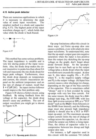 A DETAILED LOOK AT SELECTED OP-AMP CIRCUITS
4.15 Active peak detector 217
4.15 Active peak detector
There are numerous applications in which
it is necessary to determine the peak
value of some input waveform. The
simplest method is a diode and capacitor
(Fig. 4.37). The highest point of the input
waveform charges up C, which holds that
value while the diode is back-biased.
Figure 4.39
Figure 4.37
This method has some serious problems.
The input impedance is variable and is
very low during peaks of the input wave-
form. Also, the diode drop makes the cir-
cuit insensitive to peaks less than about 0.6
volt and inaccurate (by one diode drop) for
larger peak voltages. Furthermore, since
the diode drop depends on temperature
and current, the circuit's inaccuracies de-
pend on the ambient temperature and on
the rate of change of output; recall that
I = C(dV/dt). An input emitter follower
would improve the first problem only.
Figure 4.38 shows a better circuit, using
feedback. By taking feedback from the
voltage at the capacitor, the diode drop
doesn't cause any problems. The sort of
output waveform you might get is shown
in Figure 4.39.
Figure 4.38. Op-amp peak detector.
Op-amp limitations affect this circuit in
three ways: (a) Finite op-amp slew rate
causes a problem, even with relativelyslow
input waveforms. To understand this, note
that the op-amp's output goes into negative
saturation when the input is less positive
than the output (try sketching the op-amp
voltage on the graph; don't forget about
diode forward drop). So the op-amp's
output has to race back up to the output
voltage (plus a diode drop) when the input
waveform next exceedsthe output. At slew
rate S, this takes roughly (Vo - V-)IS,
where V- is the negative supply voltage
and Vois the output voltage. (b) Input bias
current causes a slow discharge (or charge,
depending on the sign of the bias current)
of the capacitor. This is sometimes called
"droop," and it is best avoided by using
op-amps with very low bias current. For
the same reason, the diode must be a low-
leakage type (e.g., the FJT1100, with less
than 1pAreverse current at 20V, or a "FET
diode"such as the PAD-1 from Siliconix or
the ID101from Intersil), and the following
stage must also present high impedance
(ideally it should also be a FET or FET-
input op-amp). (c) The maximum op-amp
output current limits the rate of change of
voltageacross the capacitor, i.e., the rate at
which the output can follow a rising input.
Thus, the choice of capacitor value is a
compromise between low droop and high
output slew rate.
For instance, a 1pF capacitor used in
this circuit with the common 741 (which
 