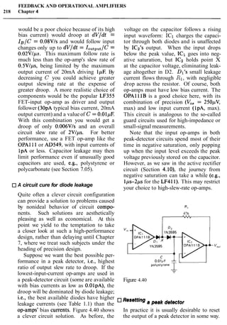 FEEDBACK AND OPERATIONAL AMPLIFIERS
218 Chapter 4
would be a poor choice because of its high
bias current) would droop at dV/dt =
IB/C = 0.08VIs and would follow input
changes only up to dV/dt = IoutPut/C=
0.02VIps. This maximum follow rate is
much less than the op-amp's slew rate of
0.5V/ps7 being limited by the maximum
output current of 20mA driving 1pE By
decreasing C you could achieve greater
output slewing rate at the expense of
greater droop. A more realistic choice of
components would be the popular LF355
FET-input op-amp as driver and output
follower (30pA typical bias current, 20mA
output current) and a value of C = 0.01pE
With this combination you would get a
droop of only 0.006VIs and an overall
circuit slew rate of 2VIps. For better
performance, use a FET op-amp like the
OPA111 or AD549, with input currents of
1pA or less. Capacitor leakage may then
limit performance even if unusually good
capacitors are used, e.g., polystyrene or
polycarbonate (see Section 7.05).
A circuit cure for diode leakage
voltage on the capacitor follows a rising
input waveform: IC1 charges the capaci-
tor through both diodes and is unaffected
by IC2's output. When the input drops
below the peak value, IC1 goes into neg-
ative saturation, but IC2 holds point X
at the capacitor voltage, eliminating leak-
age altogether in D2. Dl's small leakage
current flows through R1,with negligible
drop across the resistor. Of course, both
op-amps must have low bias current. The
OPAll lB is a good choice here, with its
combination of precision (V,, = 250pV,
max) and low input current (lpA, max).
This circuit is analogous to the so-called
guard circuits used for high-impedance or
small-signal measurements.
Note that the input op-amps in both
peak-detector circuits spend most of their
time in negative saturation, only popping
up when the input level exceeds the peak
voltage previously stored on the capacitor.
However, as we saw in the active rectifier
circuit (Section 4.10)' the journey from
negative saturation can take a while (e.g.,
Ips-2ps for the LF411). This may restrict
your choice to high-slew-rate op-amps.
Quite often a clever circuit configuration
can provide a solution to problems caused
by nonideal behavior of circuit compo- R1
nents. Such solutions are aesthetically 47k
pleasing as well as economical. At this
point we yield to the temptation to take
a closer look at such a high-performance Vln -
design, rather than delaying until Chapter
7, where we treat such subjects under the
heading of precision design.
Suppose we want the best possible per-
formance in a peak detector, i-e., highest
ratio of output slew rate to droop. If the -
lowest-input-current op-amps are used in -
a peak-detector circuit (some are available Figure 4.40
with bias currents as low as O.OlpA), the
droop will be dominated by diode leakage;
i.e., the best available diodes have higher a peak detector
leakage currents (see Table 1.1) than the
op-amps' bias currents. Figure 4.40 shows In practice it is usually desirable to reset
a clever circuit solution. As before, the the output of a peak detector in some way.
 