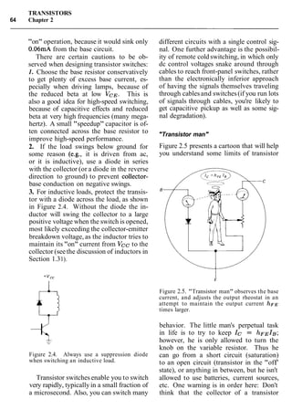 TRANSISTORS
64 Chapter 2
"on" operation, because it would sink only
0.06mA from the base circuit.
There are certain cautions to be ob-
served when designing transistor switches:
1. Choose the base resistor conservatively
to get plenty of excess base current, es-
pecially when driving lamps, because of
the reduced beta at low VCE. This is
also a good idea for high-speed switching,
because of capacitive effects and reduced
beta at very high frequencies (many mega-
hertz). A small "speedup" capacitor is of-
ten connected across the base resistor to
improve high-speed performance.
2. If the load swings below ground for
some reason (e.g., it is driven from ac,
or it is inductive), use a diode in series
with the collector (or a diode in the reverse
direction to ground) to prevent collector-
base conduction on negative swings.
3. For inductive loads, protect the transis-
tor with a diode across the load, as shown
in Figure 2.4. Without the diode the in-
ductor will swing the collector to a large
positive voltage when the switch is opened,
most likely exceeding the collector-emitter
breakdown voltage, as the inductor tries to
maintain its "on" current from Vcc to the
collector (seethe discussion of inductors in
Section 1.31).
Figure 2.4. Always use a suppression diode
when switching an inductive load.
Transistor switches enable you to switch
very rapidly, typically in a small fraction of
a microsecond. Also, you can switch many
different circuits with a single control sig-
nal. One further advantage is the possibil-
ity of remote cold switching, in which only
dc control voltages snake around through
cables to reach front-panel switches, rather
than the electronically inferior approach
of having the signals themselves traveling
through cablesand switches(if you run lots
of signals through cables, you're likely to
get capacitive pickup as well as some sig-
nal degradation).
"Transistor man"
Figure 2.5 presents a cartoon that will help
you understand some limits of transistor
Figure 2.5. "Transistor man" observes the base
current, and adjusts the output rheostat in an
attempt to maintain the output current ILFE
times larger.
behavior. The little man's perpetual task
in life is to try to keep Ic = hFEIB;
however, he is only allowed to turn the
knob on the variable resistor. Thus he
can go from a short circuit (saturation)
to an open circuit (transistor in the "off'
state), or anything in between, but he isn't
allowed to use batteries, current sources,
etc. One warning is in order here: Don't
think that the collector of a transistor
 