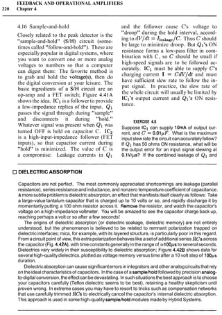FEEDBACK AND OPERATIONAL AMPLIFIERS
220 Chapter 4
4.16 Sample-and-hold and the follower cause C's voltage to
Closely related to the peak detector is the
"sample-and-hold" (S/H) circuit (some-
times called "follow-and-hold"). These are
especiallypopular in digital systems, where
you want to convert one or more analog
voltages to numbers so that a computer
can digest them: The favorite method is
to grab and hold the voltage(s), then do
the digital conversion at your leisure. The
basic ingredients of a S/H circuit are an
op-amp and a FET switch; Figure 4.41A
shows the idea. IC1 is a follower to provide
a low-impedance replica of the input. Q1
passes the signal through during "sample"
and disconnects it during "hold."
Whatever signal was present when Q1 was
turned OFF is held on capacitor C. IC2
is a high-input-impedance follower (FET
inputs), so that capacitor current during
"hold" is minimized. The value of C is
a compromise: Leakage currents in Q1
"droop" during the hold interval, accord-
ing to dV/dt = II,,~,,/C. Thus C should
be large to minimize droop. But Ql's ON
resistance forms a low-pass filter in com-
bination with C, so C should be small if
high-speed signals are to be followed ac-
curately. IC1 must be able to supply C's
charging current I = CdV/dt and must
have sufficient slew rate to follow the in-
put signal. In practice, the slew rate of
the whole circuit will usually be limited by
IC17soutput current and Ql's ON resis-
tance.
EXERCISE 4.8
Suppose IC1 can supply lOmA of output cur-
rent, and C = O.01pF. What is the maximum
input slewrate the circuit can accuratelyfollow?
If Q1 has 50 ohms ON resistance, what will be
the output error for an input signal slewing at
O.lVIps? If the combined leakage of Q1 and
DIELECTRIC ABSORPTION
Capacitors are not perfect. The most commonly appreciated shortcomings are leakage (parallel
resistance), series resistance and inductance,and nonzero temperature coefficientof capacitance.
A more subtleproblem is dielectric absorption,an effect that manifests itself clearlyas follows: Take
a large-value tantalum capacitor that is charged up to 10 volts or so, and rapidly discharge it by
momentarily putting a 100 ohm resistor across it. Remove the resistor, and watch the capacitor's
voltage on a high-impedance voltmeter. You will be amazed to see the capacitor charge back up,
reaching perhaps a volt or so after a few seconds!
The origins of dielectric absorption (or dielectric soakage, dielectric memory) are not entirely
understood, but the phenomenon is believed to be related to remnant polarization trapped on
dielectric interfaces; mica, for example, with its layered structure, is particularly poor in this regard.
Fromacircuit point of view, this extra polarization behaves like a set of additionalseries RCsacross
the capacitor (Fig. 4.42A), with time constants generallyin the range of x100ps to severalseconds.
Dielectrics vary widely in their susceptibility to dielectric absorption; Figure 4.42B shows data for
severalhigh-qualitydielectrics, plotted as voltage memory versus time after a 10 volt step of 1Oops
duration.
Dielectricabsorption can cause significanterrors in integrators and other analogcircuits that rely
on theidealcharacteristics of capacitors. In the case of a samplelholdfollowed by precision analog-
to-digital conversion,theeffectcanbe devastating. Insuchsituationsthe best approachistochoose
your capacitors carefully (Teflon dielectric seems to be best), retaining a healthy skepticism until
proven wrong. In extreme cases you may have to resort to tricks such as compensation networks
that use carefully trimmed RCs to electrically cancel the capacitor's internal dielectric absorption.
This approach is used in some high-quality samplelhold modules made by Hybrid Systems.
 