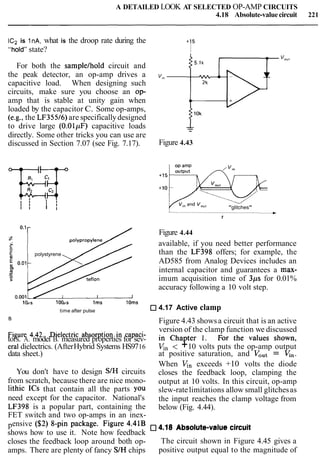 A DETAILED LOOK AT SELECTED OP-AMP CIRCUITS
4.18 Absolute-valuecircuit 221
ICn is InA, what is the droop rate during the +15
"holdwstate? I
For both the samplelhold circuit and
the peak detector, an op-amp drives a v,"
capacitive load. When designing such
circuits, make sure you choose an op-
amp that is stable at unity gain when
loaded by the capacitor C. Some op-amps,
(e.g., the LF35516)are specificallydesigned
to drive large (0.OlpF) capacitive loads --
directly. Some other tricks you can use are
discussed in Section 7.07 (see Fig. 7.17). Figure 4.43
u
"glitches"
O.' r / Figure 4.44
available, if you need better performance
polystyrene than the LF398 offers; for example, the
E 0.01 AD585 from Analog Devices includes an
rn internal capacitor and guarantees a max-
imum acquisition time of 3ps for 0.01%
accuracy following a 10 volt step.
lolls 1 0 0 ~ ~ 1ms lOms
time after pulse 4.17 Active clamp
B
Figure 4.43 showsa circuit that is an active
Figure 4.42. Dielectricabsorptionin capaci- version of the clamp function we discussed
tors. A. model B. measured properties for sev- in Chapter 1. For the values shown,
era1dielectrics. (AfterHybrid Systems HS9716 V,, < +10 volts puts the op-amp output
data sheet.) at positive saturation, and VOut= I$,.
When q, exceeds +10 volts the diode
You don't have to design SIH circuits closes the feedback loop, clamping the
from scratch, because there are nice mono- output at 10 volts. In this circuit, op-amp
lithic ICs that contain all the parts YOU slew-ratelimitations allow small glitchesas
need except for the capacitor. National's the input reaches the clamp voltage from
LF398 is a popular part, containing the below (Fig. 4.44).
FET switch and two op-amps in an inex-
pensive (S2) '-pin package' Figure 4'41B 4-18 *bsolute-va,ue circuit
shows how to use it. Note how feedback
closes the feedback loop around both op- The circuit shown in Figure 4.45 gives a
amps. There are plenty of fancy SIH chips positive output equal to the magnitude of
 