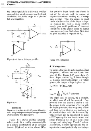 FEEDBACK AND OPERATIONAL AMPLIFIERS
222 Chapter 4
the input signal; it is a full-wave rectifier.
As usual, the use of op-amps and feedback
eliminates the diode drops of a passive
full-wave rectifier.
input.
Figure 4.45. Active full-wave rectifier.
output
Figure 4.46
EXERCISE 4.9
Figure out how the circuit in Figure 4.45 works.
Hint: Applyfirst apositiveinput voltage, andsee
what happens; then do negative.
Figure 4.46 shows another absolute-
value circuit. It is readily understandable
as a simple combination of an optional
inverter (IC1) and an active clamp (ICz).
For positive input levels the clamp is
out of the circuit, with its output at
negative saturation, making IC1 a unity-
gain inverter. Thus the output is equal
to the absolute value of the input voltage.
By running IC2 from a single positive
supply, you avoid problems of slew-rate
limitations in the clamp, since its output
moves over only one diode drop. Note that
no great accuracy is required of Rg.
Figure 4.47. Integrator.
4.19 Integrators
Op-amps allow you to make nearly perfect
integrators, without the restriction that
Vout << K,. Figure 4.47 shows how it's
done. Input current V,,/R flows through
C. Because the inverting input is a virtual
ground, the output voltage is given by
K n / R = -C(dVout/dt)
1
Vout= J K. dt +constant
The input can, of course, be a current,
in which case R will be omitted. One
problem with this circuit as drawn is that
the output tends to wander off, even with
the input grounded, due to op-amp offsets
and bias current (there's no feedback at
dc, which violates rule 3 in Section 4.08).
This problem can be minimized by using
a FET op-amp for low input current and
offset, trimming the op-amp input offset
voltage, and using large R and C values.
In addition, in many applications the in-
tegrator is zeroed periodically by closing a
 