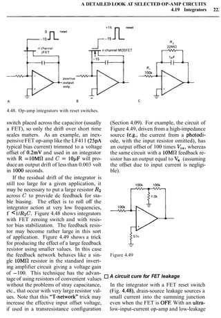 A DETAILED LOOK AT SELECTED OP-AMP CIRCUITS
4.19 Integrators 22:
+15n
reset
reset
1 - l o r-'"
n-channel MOSFET
p!{
positive
.output
only
-
4.48. Op-amp integrators with reset switches.
switch placed across the capacitor (usually
a FET), so only the drift over short time
scales matters. As an example, an inex-
pensive FET op-amp like the LF411 (25pA
typical bias current) trimmed to a voltage
offset of 0.2mV and used in an integrator
with R =lOMR and C = lOpF will pro-
duce an output drift of less than 0.003 volt
in 1000seconds.
If the residual drift of the integrator is
still too large for a given application, it
may be necessary to put a large resistor R2
across C to provide dc feedback for sta-
ble biasing. The effect is to roll off the
integrator action at very low frequencies,
f <11R2C. Figure 4.48 shows integrators
with FET zeroing switch and with resis-
tor bias stabilization. The feedback resis-
tor may become rather large in this sort
of application. Figure 4.49 shows a trick
for producing the effect of a large feedback
resistor using smaller values. In this case
the feedback network behaves like a sin-
gle lOMR resistor in the standard invert-
ing amplifier circuit giving a voltage gain
(Section 4.09). For example, the circuit of
Figure 4.49, driven from a high-impedance
source (e.g., the current from a photodi-
ode, with the input resistor omitted), has
an output offset of 100 times V,,, whereas
the same circuit with a 10Ma feedback re-
sistor has an output equal to v,, (assuming
the offset due to input current is negligi-
ble).
Figure 4.49
of -100. This technique has the advan-
tage of using resistors of convenient values A circuit cure for FET leakage
without the problems of stray capacitance, In the integrator with a FET reset switch
etc., that occur with very large resistor val- (Fig. 4.48), drain-source leakage sources a
ues. Note that this "T-network" trick may small current into the summing junction
increase the effective input offset voltage, even when the FET is OFF With an ultra-
if used in a transresistance configuration low-input-current op-amp and low-leakage
 