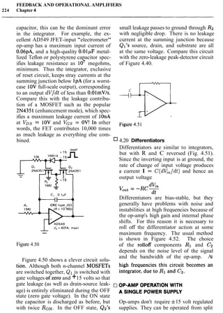 FEEDBACK AND OPERATIONAL AMPLIFIERS
224 Chapter 4
capacitor, this can be the dominant error small leakage passes to ground through R2
in the integrator. For example, the ex- with negligible drop. There is no leakage
cellent AD549 JFET-input "electrometer" current at the summing junction because
op-amp has a maximum input current of Ql's source, drain, and substrate are all
0.06pA, and a high-quality 0.01pF metal- at the same voltage. Compare this circuit
lized Teflon or polystyrene capacitor spec- with the zero-leakage peak-detector circuit
ifies leakage resistance as 10' megohms, of Figure 4.40.
minimum. Thus the integrator, exclusive
of reset circuit, keeps stray currents at the
summing junction below IpA (for a worst-
case 10V full-scale output), corresponding
to an output dV/dt of less than O.OlmV/s.
Compare this with the leakage contribu-
tion of a MOSFET such as the popular
2N4351(enhancement mode), which spec- +?-fJ-
ifies a maximum leakage current of lOnA
at VDs= 10V and VGS= OV! In other Figure 4.51
words, the FET contributes 10,000 times
as much leakage as everything else com-
bined. 4.20 Differentiators
CRC tvpe J93
(1, = 60fA, max)
--
Figure 4.50
Differentiators are similar to integrators,
but with R and C reversed (Fig. 4.51).
Since the inverting input is at ground, the
rate of change of input voltage produces
a current I = C(dV,/dt) and hence an
output voltage
Differentiators are bias-stable, but they
generally have problems with noise and
instabilities at high frequencies because of
the op-amp's high gain and internal phase
shifts. For this reason it is necessary to
roll off the differentiator action at some
maximum frequency. The usual method
is shown in Figure 4.52. The choice
of the rolloff components R1 and C2
depends on the noise level of the signal
and the bandwidth of the op-amp. At
Figure 4.50 shows a clever circuit solu- high frequencies this circuit becomes an
tion. Although both n-channel MOSFETs integrator, due to R1 and C2.
are switched together, Q1 is switched with
gate voltages ofzero and +15 volts so that
gate leakage (as well as drain-source leak- ,-JOP-AMP OPERATION WITH
age) is entirely eliminated during the OFF A SINGLE POWER SUPPLY
state (zero gate voltage). In the ON state
the capacitor is discharged as before, but Op-amps don't require f15 volt regulated
with twice RON. In the OFF state, Q2's supplies. They can be operated from split
 