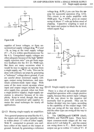 OP-AMP OPERATION WITH A SINGLE POWER SUPPLY
4.22 Single-supplyop-amps 225
Figure 4.52
supplies of lower voltages, or from un-
symmetrical supply voltages (e.g, +12 and
-3), as long as the total supply voltage
(V+ - V-) is within specifications (see Ta-
ble 4.1). Unregulated supply voltages are
often adequate becauseof the high "power-
supply rejection ratio" you get from nega-
tive feedback (for the 411 it's 90dB typ).
But there are many occasions when it
would be nice to operate an op-amp from
a single supply, say +12 volts. This can be
done with ordinary op-amps by generating
a "reference" voltage above ground, if you
are careful about minimum supply volt-
ages, output swing limitations, and max-
imum common-mode input range. With
some of the more recent op-amps whose
input and output ranges include the neg-
ative supply (i.e., ground, when run from
a single positive supply), single-supply op-
eration is attractive because of its sim-
plicity. Keep in mind, though, that oper-
ation with symmetrical split supplies re-
mains the usual technique for nearly all
applications.
4.21 Biasing single-supply ac amplifiers
For a general-purposeop-amp like the 411,
the inputs and output can typically swing
to within about 1.5 volts of either supply.
With V- connected to ground, you can't
have either of the inputs or the output at
ground. Instead, by generating a reference
voltage (e.g., 0.5V+) you can bias the op-
amp for successful operation (Fig. 4.53).
This circuit is an audio amplifier with
40dB gain. Vref= 0.5V+ gives an output
swing of about 17 volts pp before onset of
clipping. Capacitive coupling is used at
the input and output to block the dc level,
which equals Vref.
input
Figure 4.53
4.22 Single-supply op-amps
There is a class of op-amps that permit
simplified operation with a single positive
supply, because they permit input voltages
all the way down to the negative rail
(normally tied to ground). They can be
further divided into two types, according
to the capability of the output stage: One
type can swing all the way down to V-,
and the other type can swing all the way to
both rails:
1. The LM324(quad) 1LM358 (dual),
LT1013, and TLC270 types. These have
input common-mode ranges all the way
down to 0.3 volt below V-, and the output
can swing down to V-. Both inputs and
output can go to within 1.5 volts of V+. If
 