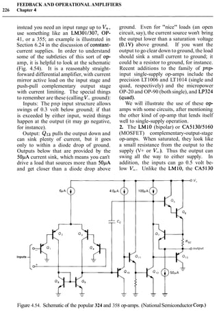 FEEDBACK AND OPERATIONAL AMPLIFIERS
226 Chapter 4
instead you need an input range up to V+,
use something like an LM3011307, OP-
41, or a 355; an example is illustrated in
Section 6.24 in the discussion of constant-
current supplies. In order to understand
some of the subtleties of this sort of op-
amp, it is helpful to look at the schematic
(Fig. 4.54). It is a reasonably straight-
forward differential amplifier, with current
mirror active load on the input stage and
push-pull complementary output stage
with current limiting. The special things
to remember are these (calling V- ground):
Inputs: The pnp input structure allows
swings of 0.3 volt below ground; if that
is exceeded by either input, weird things
happen at the output (it may go negative,
for instance).
Output: QISpulls the output down and
can sink plenty of current, but it goes
only to within a diode drop of ground.
Outputs below that are provided by the
50pA current sink, which means you can't
drive a load that sources more than 50pA
and get closer than a diode drop above
inputs
ground. Even for "nice" loads (an open
circuit, say), the current source won't bring
the output lower than a saturation voltage
(0.1V) above ground. If you want the
output to go clear down to ground, the load
should sink a small current to ground; it
could be a resistor to ground, for instance.
Recent additions to the family of pnp-
input single-supply op-amps include the
precision LT1006 and LT1014 (single and
quad, respectively) and the micropower
OP-20 and OP-90 (both single), and LP324
(quad).
We will illustrate the use of these op-
amps with some circuits, after mentioning
the other kind of op-amp that lends itself
well to single-supply operation.
2. The LMlO (bipolar) or CA513015160
(MOSFET) complementary-output-stage
op-amps. When saturated, they look like
a small resistance from the output to the
supply (V+ or V-). Thus the output can
swing all the way to either supply. In
addition, the inputs can go 0.5 volt be-
low V-. Unlike the LM10, the CA5130
output
Figure 4.54. Schematic of the popular 324 and 358 op-amps. (NationalSemiconductorCorp.)
 