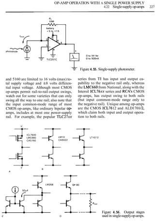 OP-AMP OPERATION WITH A SINGLE POWER SUPPLY
4.22 Single-supplyop-amps 227
0 to 5V for
0 to 500nA
Rl
1OM
-L
-- Figure 4.55.Single-supply photometer.
battery
+ 5 to + 1 5
6
and 5160 are limited to 16 volts (max) to-
tal supply voltage and f8 volts differen-
tial input voltage. Although most CMOS
op-amps permit rail-to-rail output swings,
watch out for some varieties that can only
swing all the way to one rail; also note that
the input common-mode range of most
CMOS op-amps, like ordinary bipolar op-
amps, includes at most one power-supply
rail. For example, the popular TLC27xx
A
series from TI has input and output ca-
pability to the negative rail only, whereas
the LMC660 from National, along with the
Intersil ICL76xx series and RCA's CMOS
op-amps, has output swing to both rails
(but input common-mode range only to
the negative rail). Unique among op-amps
are the CMOS ICL7612 and ALD170112,
which claim both input and output opera-
tion to both rails.
-
-photodtode +
-A
-
-- -- TLC251C
Figure 4.56. Output stages
c D used in single-supplyop-amps.
 