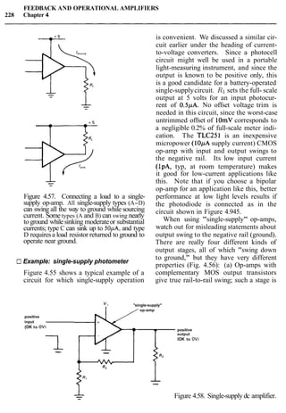 FEEDBACK AND OPERATIONAL AMPLIFIERS
228 Chapter 4
Figure 4.57. Connecting a load to a single-
supply op-amp. All single-supply types (A-D)
can swing all the way to ground while sourcing
current. Some types (A and B) can swing nearly
toground whilesinking moderateor substantial
currents; type C can sink up to 50pA, and type
D requiresa load resistor returned to ground to
operate near ground.
is convenient. We discussed a similar cir-
cuit earlier under the heading of current-
to-voltage converters. Since a photocell
circuit might well be used in a portable
light-measuring instrument, and since the
output is known to be positive only, this
is a good candidate for a battery-operated
single-supplycircuit. R1 sets the full- scale
output at 5 volts for an input photocur-
rent of 0.5pA. No offset voltage trim is
needed in this circuit, since the worst-case
untrimmed offset of lOmV corresponds to
a negligible 0.2% of full-scale meter indi-
cation. The TLC251 is an inexpensive
micropower (1OpA supply current) CMOS
op-amp with input and output swings to
the negative rail. Its low input current
(IpA, typ, at room temperature) makes
it good for low-current applications like
this. Note that if you choose a bipolar
op-amp for an application like this, better
performance at low light levels results if
the photodiode is connected as in the
circuit shown in Figure 4.945.
When using "single-supply" op-amps,
watch out for misleading statements about
output swing to the negative rail (ground).
There are really four different kinds of
output stages, all of which "swing down
Example: single-supply photometer
to ground," but they have very different
properties (Fig. 4.56): (a) Op-amps with
Figure 4.55 shows a typical example of a complementary MOS output transistors
circuit for which single-supply operation give true rail-to-rail swing; such a stage is
"single-supply''
op-amp
positive
input
(OK to OVI
- positive
I
output
IOK to OV)
-- --
1
--
-- Figure 4.58. Single-supply dc amplifier.
 