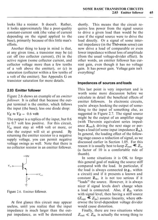 looks like a resistor. It doesn't. Rather,
it looks approximately like a poor-quality
constant-current sink (the value of current
depending on the signal applied to the
base), primarily because of this little man's
efforts.
Another thing to keep in mind is that,
at any given time, a transistor may be (a)
cut off (no collector current), (b) in the
active region (some collector current, and
collector voltage more than a few tenths
of a volt above the emitter), or (c) in
saturation (collector within a few tenths of
a volt of the emitter). See Appendix G on
transistor saturation for more details.
2.03 Emitter follower
Figure 2.6 shows an example of an emitter
follower. It is called that because the out-
put terminal is the emitter, which follows
the input (the base), less one diode drop:
VEz VB- 0.6 volt
The output is a replica of the input, but 0.6
to 0.7 volt less positive. For this circuit,
V,, must stay at +0.6 volt or more, or
else the output will sit at ground. By
returning the emitter resistor to a negative
supply voltage, you can permit negative
voltage swings as well. Note that there is
no collector resistor in an emitter follower.
Figure 2.6. Emitter follower.
At first glance this circuit may appear
useless, until you realize that the input
impedance is much larger than the out-
put impedance, as will be demonstrated
SOME BASIC TRANSISTOR CIRCUITS
2.03 Emitter follower
shortly. This means that the circuit re-
quires less power from the signal source
to drive a given load than would be the
case if the signal source were to drive the
load directly. Or a signal of some inter-
nal impedance (in the ThCvenin sense) can
now drive a load of comparable or even
lower impedance without loss of amplitude
(from the usual voltage-divider effect). In
other words, an emitter follower has cur-
rent gain, even though it has no voltage
gain. It has power gain. Voltage gain isn't
everything!
Impedances of sources and loads
This last point is very important and is
worth some more discussion before we
calculate in detail the beneficial effects of
emitter followers. In electronic circuits,
you're always hooking the output of some-
thing to the input of something else, as
suggested in Figure 2.7. The signal source
might be the output of an amplifier stage
(with Thevenin equivalent series imped-
ance ZOut),driving the next stage or per-
haps a load (of some input impedance Zin).
In general, the loading effect of the follow-
ing stage causes a reduction of signal, as we
discussed earlier in Section 1.05. For this
reason it is usually best to keep Zo,t << Zin
(a factor of 10 is a comfortable rule of
thumb).
In some situations it is OK to forgo
this general goal of making the source stiff
compared with the load. In particular, if
the load is always connected (e.g., within
a circuit) and if it presents a known and
constant Zi,, it is not too serious if it
"loads" the source. However, it is always
nicer if signal levels don't change when
a load is connected. Also, if Zin varies
with signal level, then having a stiff source
(Zout<< Zin) assures linearity, where oth-
erwise the level-dependent voltage divider
would cause distortion.
Finally, there are two situations where
ZOut<< Zi, is actually the wrong thing to
 