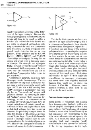 FEEDBACK AND OPERATIONAL AMPLIFIERS
230 Chapter 4
Figure 4.59
negative saturation according to the differ-
ence of the input voltages. Because the
voltage gain typically exceeds 100,000, the
inputs will have to be equal to within a
fraction of a millivolt in order for the out-
put not to be saturated. Although an ordi-
nary op-amp can be used as a comparator
(and frequently is), there are special inte-
grated circuits intended for use as com-
parators. Some examples are the LM306,
LM311, LM393, NE527, and TLC372.
These chips are designed for very fast re-
sponse and aren't even in the same league
as op-amps. For example, the high-speed
NE521 slews at several thousand volts per
microsecond. With comparators, the term
"slew rate" isn't usually used; you talk in-
stead about "propagation delay versus in-
put overdrive."
Comparators generally have more flexi-
ble output circuits than op-amps. Whereas
an ordinary op-amp uses a push-pull out-
put stage to swing between the supply volt-
ages (f13V, say, for a 411 running from
f15V supplies), a comparator chip usu-
ally has an "open-collector" output with
grounded emitter. By supplying an exter-
nal "pullup" resistor (that's accepted ter-
minology, believe it or not) connected to
a voltage of your choice, you can have an
output swingfrom +5 volts to ground, say.
You will see later that logic circuits have
well-defined voltages they like to operate
between; the preceding example would be
ideal for driving a TTL circuit, a popular
type of digital logic. Figure 4.60 shows the
circuit. The output switchesfrom +5 volts
to ground when the input signal goes nega-
tive. This use of a comparator is really an
example of analog-to-digital conversion.
Figure 4.60
This is the first example we have pre-
sented of an open-collector output; this is
a common configuration in logic circuits,
as you will see throughout Chapters 8-11.
If you like, you can think of the external
pullup resistor as completing the compara-
tor's internal circuit by providing a collec-
tor load resistor for an npn output tran-
sistor. Since the output transistor operates
as a saturated switch, the resistor value is
not at all critical, with values typically be-
tween a few hundred ohms and a few thou-
sand ohms; small values yield improved
switching speed and noise immunity at the
expense of increased power dissipation.
Incidentally, in spite of their superficial
resemblance to op-amps, comparators
are never used with negative feedback
because they would not be stable (see
Sections 4.32-4.34). However, some
positive feedback is often used, as you
will see in the next section.
Comments on comparators
Some points to remember: (a) Because
there is no negative feedback, golden rule
I is not obeyed. The inputs are not at the
same voltage. (b) The absence of negative
feedback means that the (differential) in-
put impedance isn't bootstrapped to the
high values characteristic of op-amp cir-
cuits. As a result, the input signal sees a
changing load and changing (small)
input current as the comparator switches;
if the driving impedance is too high,
 