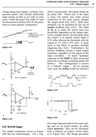 strange things may happen. (c) Some com-
parators permit only limited differential
input swings, as little as f5 volts in some
cases. Check the specs! See Table 9.3 and
the discussion in Section 9.07 for the prop-
erties of some popular comparators.
J input
trlgger point
(voltage at other Input
of comparator)
Figure 4.61
without feedback
A
with feedback
B
Figure 4.62
4.24 Schmitt trigger
The simple comparator circuit in Figure
4.60 has two disadvantages. For a very
COMPARATORS AND SCHMITT TRIGGER
4.24 Schmitt trigger 23
slowly varying input, the output swing can
be rather slow. Worse still, if the input
is noisy, the output may make several
transitions as the input passes through
the trigger point (Fig. 4.61). Both these
problems can be remedied by the use of
positive feedback (Fig. 4.62). The effect
of RJ is to make the circuit have two
thresholds, depending on the output state.
In the example shown, the threshold when
the output is at ground (input high) is
4.76 volts, whereas the threshold with the
output at +5 volts is 5.0 volts. A noisy
input is less likely to produce multiple
triggering (Fig. 4.63). Furthermore, the
positive feedback ensures a rapid output
transition, regardless of the speed of the
input waveform. (A small "speedup"
capacitor of 10-100pF is often connected
across Rgto enhance switching speed still
further.) This configuration is known
as a Schmitt trigger. (If an op-amp
were used, the pullup would be omitted.)
h~ghthreshold
+4 76
Figure 4.63
input
Figure 4.64
The output depends both on the input volt-
age and on its recent history, an effect
called hysteresis. This can be illustrated
with a diagram of output versus input,
as in Figure 4.64. The design procedure
 