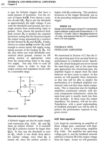 FEEDBACK AND OPERATIONAL AMPLIFIERS
232 Chapter 4
is easy for Schmitt triggers that have a
small amount of hysteresis. Use the cir-
cuit of Figure 4.62B. First choose a resis-
tive divider (R1, R2) to put the threshold
at approximately the right voltage; if you
want the threshold near ground, just use a
single resistor from noninverting input to
ground. Next, choose the (positive) feed-
back resistor Rg to produce the required
hysteresis, noting that the hysteresisequals
the output swing, attenuated by a resistive
divider formed by R3and R111R2. Finally,
choose an output pullup resistor R4 small
enough to ensure nearly full supply swing,
taking account of the loading by Rg. For
the case where you want thresholds sym-
metrical about ground, connect an off-
setting resistor of appropriate value
from the noninverting input to the nega-
tive supply. You may wish to scale all
resistor values in order to keep the
output current and impedance levels with-
in a reasonable range.
Figure 4.65
output
Discrete-transistor Schmitt trigger
A Schmitt trigger can also be made simply
with transistors (Fig. 4.65). Q1 and Q2
share an emitter resistor. It is essential
that Ql's collector resistor be larger than
Q2's. In that way the threshold to turn
on Q1, which is one diode drop above
the emitter voltage, rises when Q1 is
turned off, since the emitter current is
higher with Q2 conducting. This produces
hysteresis in the trigger threshold, just as
in the preceding integrated circuit Schmitt
trigger.
EXERCISE 4.10
DesignaSchmitttriggerusinga311comparator
(open-collector output) with thresholdsat +1.0
voltand +1.5 volts. Use a1.Ok pullupresistorto
+5 volts, and assume that the 311 is powered
from f15 volt supplies.
FEEDBACK WITH
FINITE-GAIN AMPLIFIERS
We mentioned in Section 4.12 that the fi-
nite open-loop gain of an op-amp limits its
performance in a feedback circuit. Specifi-
cally, the closed-loopgain can never exceed
the open-loop gain, and as the open-loop
gain approaches the closed-loop gain, the
amplifier begins to depart from the ideal
behavior we have come to expect. In this
section we will quantify these statements
so that you will be able to predict the
performance of a feedback amplifier con-
structed with real (less than ideal) compo-
nents. This is important also for feedback
amplifiers constructed entirely with dis-
crete components (transistors), where.the
open-loop gain is usually much less than
with op-amps. In these cases the output
impedance, for instance, will not be zero.
Nonetheless, with a good understanding
of feedback principles you will be able to
achieve the performance required in any
given circuit.
4.25 Gain equation
Let's begin by considering an amplifier of
finite voltage gain, connected with feed-
back to form a noninverting amplifier
(Fig. 4.66). The amplifier has open-loop
voltage gain A, and the feedback network
subtracts a fraction B of the output voltage
from the input. (Later we will generalize
 