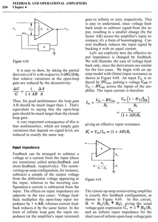 FEEDBACK AND OPERATIONAL AMPLIFIERS
234 Chapter 4
Figure 4.68
It is easy to show, by taking the partial
derivativeof G with respect to A (BGJaA),
that relative variations in the open-loop
gain are reduced by the desensitivity:
Thus, for good performance the loop gain
AB should be much larger than 1. That's
equivalent to saying that the open-loop
gain should be much larger than the closed-
loop gain.
A very important consequence of this is
that nonlinearities, which are simply gain
variations that depend on signal level, are
reduced in exactly the same way.
goes to infinity or zero, respectively. This
is easy to understand, since voltage feed-
back tends to subtract signal from the in-
put, resulting in a smaller change (by the
factor AB) across the amplifier's input re-
sistance; it's a form of bootstrapping. Cur-
rent feedback reduces the input signal by
bucking it with an equal current.
Let's see explicitly how the effective in-
put impedance is changed by feedback.
We will illustrate the case of voltage feed-
back only, since the derivations are similar
for the two cases. We begin with an op-
amp model with (finite) input resistance as
shown in Figure 4.68. An input V;,, is re-
duced by BVOUt,putting a voltage Vdiff=
V;,, - BVOutacross the inputs of the am-
plifier. The input current is therefore
giving an effective input resistance
input impedance
Feedback can be arranged to subtract a
voltage or a current from the input (these
are sometimes called seriesfeedback and
shunt feedback, respectively). The nonin-
verting op-amp configuration, for instance,
subtracts a sample of the output voltage
from the differential voltage appearing at
the input, whereas in the inverting con-
figuration a current is subtracted from the
input. The effects on input impedance are
opposite in the two cases: Voltage feed-
back multiplies the open-loop input im-
pedance by 1 +AB, whereas current feed-
back reduces it by the same factor. In the
limit of infinite loop gain the input im-
pedance (at the amplifier's input terminal)
Figure 4.69
The classic op-amp noninverting amplifier
is exactly this feedback configuration, as
shown in Figure 4.69. In this circuit,
B = R1/(R1 + R2), giving the usual
voltage-gain expression G, = 1+ R2/R1
and an infinite input impedance for the
ideal case of infinite open-loop voltagegain
 