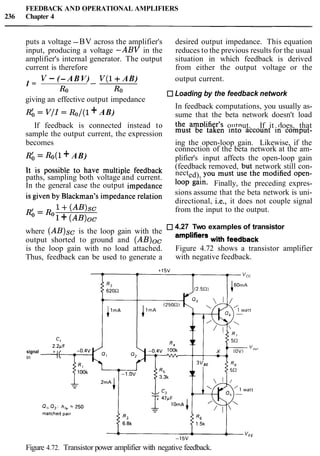 FEEDBACK AND OPERATIONAL AMPLIFIERS
236 Chapter 4
puts a voltage -BV across the amplifier's desired output impedance. This equation
input, producing a voltage -ABV in the reduces to the previous results for the usual
amplifier's internal generator. The output situation in which feedback is derived
current is therefore from either the output voltage or the
V - (- ABV) V ( 1 + AB) output current.
I = --
Ro Ro Loading by the feedback network
giving an effective output impedance
In feedback computations, you usually as-
Rb = V / I= Ro/(l+ AB) sume that the beta network doesn't load
If feedback is connected instead to the amplifier's output. If it does, that
sample the output current, the expression must be taken into account in ComPut-
becomes ing the open-loop gain. Likewise, if the
connection of the beta network at the am-
Rb = &(l + AB) plifier's input affects the open-loop gain
~t is possible to have multiple feedback (feedback removed, but network still con-
paths, sampling both voltage and current.
nected), You must use the modified open-
In the general case the output impedance loop gain. Finally, the preceding expres-
is given by Blackman's impedance relation sions assume that the beta network is uni-
directional, i.e., it does not couple signal
Rb = &1+(AB)sc from the input to the output.
1 + (AB)oc
4.27 Two examples of transistor
where (AB)sc is the loop gain with the
wit,, feedback
output shorted to ground and (AB)oc
is the loop gain with no load attached. Figure 4.72 shows a transistor amplifier
Thus, feedback can be used to generate a with negative feedback.
signal
in
Figure 4.72. Transistor power amplifier with negative feedback.
 