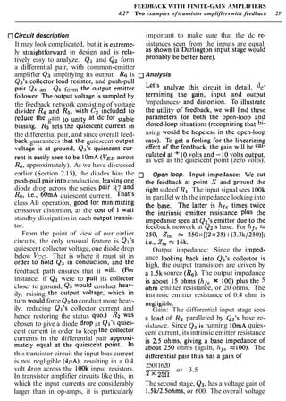 FEEDBACK WITH FINITE-GAIN AMPLIFIERS
4.27 Two examples of transistor amplifiers with feedback 23'
Circuit description important to make sure that the dc re-
It may look complicated, but it is extreme- sistances seen from the inputs are equal,
ly straightforward in design and is rela- as shown (a Darlington input stage would
tively easy to analyze. Q1 and Q2 form probably be better here).
a differential pair, with common-emitter
amplifier Q3 amplifying its output. Rs is Analysis
Q3's collector load resistor, and push-pull analyze this circuit in detail, de-
pair Q4 an' Q5 form the output emitter termining the gain, input and output
follower. The output voltage is sampled by impedances, and distortion. T~ illustrate
the feedback network consisting of voltage the utility of feedback, we will find these
divider R4 and Ra, with C2 included to parameters for both the open-loop and
reduce the gain at dc for closed-loop situations (recognizingthat bi-
biasing. R3 sets the quiescent current in
asing would be hopeless in the open~loop
the differential pair, and since overall feed- ca,). To get a feeling for the linearizing
back guarantees that the quiescent Output effect of the feedback, the gain will be
voltage is at ground, Q3's quie~centcur- culated at + 10volts and -10volts output,
rent is seen be lomA ( V ~ ~ as well as the quiescent point (zero volts).
R6,approximately). As we have discussed
earlier (Section 2.151, the diodes bias the Open loop. Input impedance: We cut
push-pull pair intoconduction, leaving One the feedback at point X and ground the
diode drop across the series pair R7 and right side of R4. The input signal sees 1OOk
R8, i.e., 60mA quiescent current. That's in parallel with the impedance looking into
class AB operation, good for minimizing the base. The latter is hfe times twice
crossover distortion, at the cost of 1 watt the intrinsic emitter resistance the
standby dissipation in each Output transis- impedance seen at Q27S emitter due to the
tor. feedback network at Q2's base. For hfe =
From the point of view of our earlier 250, zi, 250~[(2~25)+(3.3k/250)];
circuits, the only unusual feature is Q17s i.e., zin 16k.
quiescent collector voltage, one diode drop Output impedance: Since the imped-
below Vcc. That is where it must sit in ance looking back into Q3's collector is
order to hold Q3 in conduction, and the high, the output transistors are driven by
feedback path ensures that it will. (For a 1.5k source (R6). The output impedance
instance, if Q1 were to pull its ~ollector is about 15 ohms (hfe x 100) plus the 5
closer to ground, Q3 would conduct heav- ohm emitter resistance, or 20 ohms. The
ily, raising the output voltage, which in intrinsic emitter resistance of 0.4 ohm is
turn would force Q2to conduct more heav- negligible.
ily, reducing QI's collector current and Gain: The differential input stage sees
hence restoring the status quo.) R2 was a load of R2 paralleled by Q3's base re-
chosen to give a diode drop at QI's quies- sistance. Since Q3 is running lOmA quies-
cent current in order to keep the collector cent current, its intrinsic emitter resistance
currents in the differential pair approxi- is 2.5 ohms, giving a base impedance of
mately equal at the quiescent point. In about 250 ohms (again, hf, =loo). The
this transistor circuit the input bias current differential pair thus has a gain of
is not negligible (4pA), resulting in a 0.4
volt drop across the lOOk input resistors. 25011620
or 3.5
In transistor amplifier circuits like this, in 2 x
which the input currents are considerably The second stage, Q3, has a voltage gain of
larger than in op-amps, it is particularly 1.5W2.5ohms,or 600. The overall voltage
 